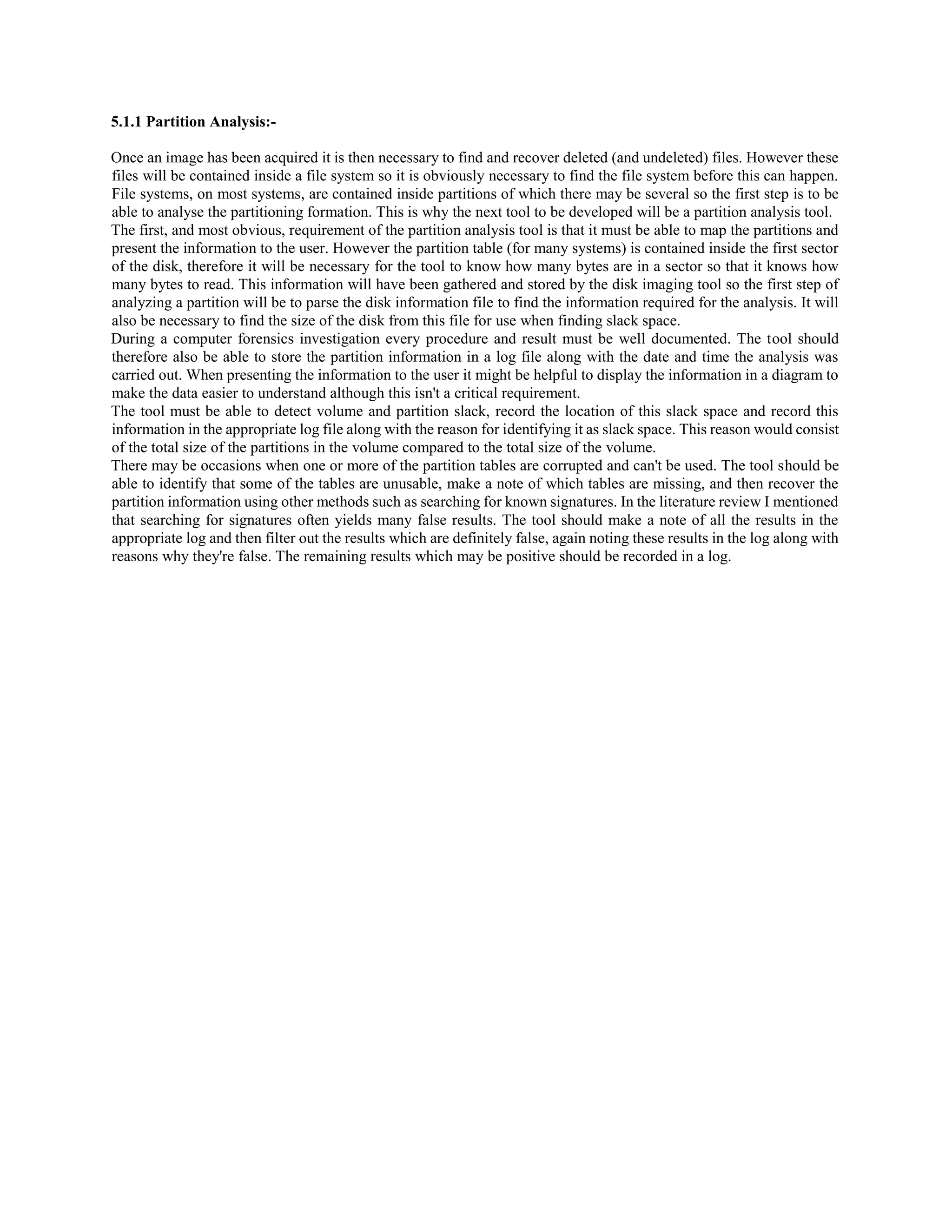 5.1.1 Partition Analysis:-
Once an image has been acquired it is then necessary to find and recover deleted (and undeleted) files. However these
files will be contained inside a file system so it is obviously necessary to find the file system before this can happen.
File systems, on most systems, are contained inside partitions of which there may be several so the first step is to be
able to analyse the partitioning formation. This is why the next tool to be developed will be a partition analysis tool.
The first, and most obvious, requirement of the partition analysis tool is that it must be able to map the partitions and
present the information to the user. However the partition table (for many systems) is contained inside the first sector
of the disk, therefore it will be necessary for the tool to know how many bytes are in a sector so that it knows how
many bytes to read. This information will have been gathered and stored by the disk imaging tool so the first step of
analyzing a partition will be to parse the disk information file to find the information required for the analysis. It will
also be necessary to find the size of the disk from this file for use when finding slack space.
During a computer forensics investigation every procedure and result must be well documented. The tool should
therefore also be able to store the partition information in a log file along with the date and time the analysis was
carried out. When presenting the information to the user it might be helpful to display the information in a diagram to
make the data easier to understand although this isn't a critical requirement.
The tool must be able to detect volume and partition slack, record the location of this slack space and record this
information in the appropriate log file along with the reason for identifying it as slack space. This reason would consist
of the total size of the partitions in the volume compared to the total size of the volume.
There may be occasions when one or more of the partition tables are corrupted and can't be used. The tool should be
able to identify that some of the tables are unusable, make a note of which tables are missing, and then recover the
partition information using other methods such as searching for known signatures. In the literature review I mentioned
that searching for signatures often yields many false results. The tool should make a note of all the results in the
appropriate log and then filter out the results which are definitely false, again noting these results in the log along with
reasons why they're false. The remaining results which may be positive should be recorded in a log.
 
