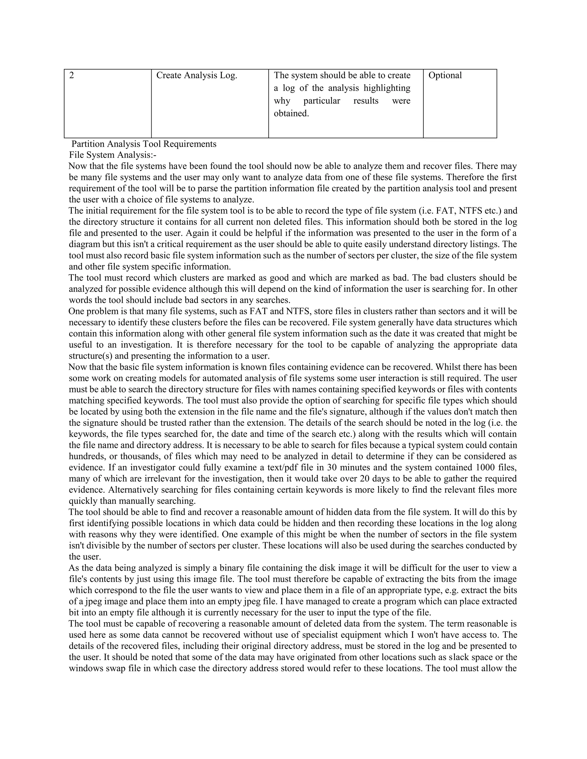 2 Create Analysis Log. The system should be able to create
a log of the analysis highlighting
why particular results were
obtained.
Optional
Partition Analysis Tool Requirements
File System Analysis:-
Now that the file systems have been found the tool should now be able to analyze them and recover files. There may
be many file systems and the user may only want to analyze data from one of these file systems. Therefore the first
requirement of the tool will be to parse the partition information file created by the partition analysis tool and present
the user with a choice of file systems to analyze.
The initial requirement for the file system tool is to be able to record the type of file system (i.e. FAT, NTFS etc.) and
the directory structure it contains for all current non deleted files. This information should both be stored in the log
file and presented to the user. Again it could be helpful if the information was presented to the user in the form of a
diagram but this isn't a critical requirement as the user should be able to quite easily understand directory listings. The
tool must also record basic file system information such as the number of sectors per cluster, the size of the file system
and other file system specific information.
The tool must record which clusters are marked as good and which are marked as bad. The bad clusters should be
analyzed for possible evidence although this will depend on the kind of information the user is searching for. In other
words the tool should include bad sectors in any searches.
One problem is that many file systems, such as FAT and NTFS, store files in clusters rather than sectors and it will be
necessary to identify these clusters before the files can be recovered. File system generally have data structures which
contain this information along with other general file system information such as the date it was created that might be
useful to an investigation. It is therefore necessary for the tool to be capable of analyzing the appropriate data
structure(s) and presenting the information to a user.
Now that the basic file system information is known files containing evidence can be recovered. Whilst there has been
some work on creating models for automated analysis of file systems some user interaction is still required. The user
must be able to search the directory structure for files with names containing specified keywords or files with contents
matching specified keywords. The tool must also provide the option of searching for specific file types which should
be located by using both the extension in the file name and the file's signature, although if the values don't match then
the signature should be trusted rather than the extension. The details of the search should be noted in the log (i.e. the
keywords, the file types searched for, the date and time of the search etc.) along with the results which will contain
the file name and directory address. It is necessary to be able to search for files because a typical system could contain
hundreds, or thousands, of files which may need to be analyzed in detail to determine if they can be considered as
evidence. If an investigator could fully examine a text/pdf file in 30 minutes and the system contained 1000 files,
many of which are irrelevant for the investigation, then it would take over 20 days to be able to gather the required
evidence. Alternatively searching for files containing certain keywords is more likely to find the relevant files more
quickly than manually searching.
The tool should be able to find and recover a reasonable amount of hidden data from the file system. It will do this by
first identifying possible locations in which data could be hidden and then recording these locations in the log along
with reasons why they were identified. One example of this might be when the number of sectors in the file system
isn't divisible by the number of sectors per cluster. These locations will also be used during the searches conducted by
the user.
As the data being analyzed is simply a binary file containing the disk image it will be difficult for the user to view a
file's contents by just using this image file. The tool must therefore be capable of extracting the bits from the image
which correspond to the file the user wants to view and place them in a file of an appropriate type, e.g. extract the bits
of a jpeg image and place them into an empty jpeg file. I have managed to create a program which can place extracted
bit into an empty file although it is currently necessary for the user to input the type of the file.
The tool must be capable of recovering a reasonable amount of deleted data from the system. The term reasonable is
used here as some data cannot be recovered without use of specialist equipment which I won't have access to. The
details of the recovered files, including their original directory address, must be stored in the log and be presented to
the user. It should be noted that some of the data may have originated from other locations such as slack space or the
windows swap file in which case the directory address stored would refer to these locations. The tool must allow the
 