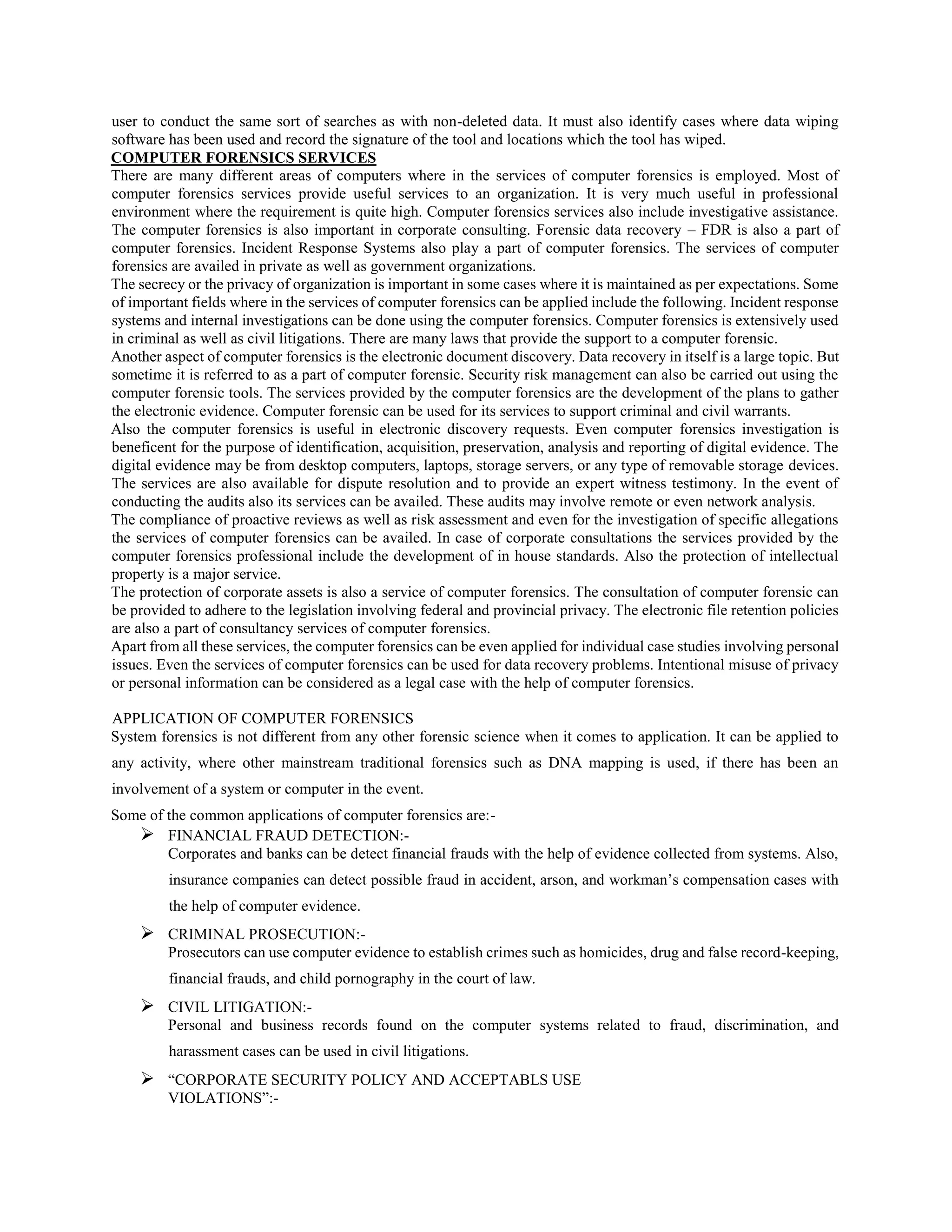 user to conduct the same sort of searches as with non-deleted data. It must also identify cases where data wiping
software has been used and record the signature of the tool and locations which the tool has wiped.
COMPUTER FORENSICS SERVICES
There are many different areas of computers where in the services of computer forensics is employed. Most of
computer forensics services provide useful services to an organization. It is very much useful in professional
environment where the requirement is quite high. Computer forensics services also include investigative assistance.
The computer forensics is also important in corporate consulting. Forensic data recovery – FDR is also a part of
computer forensics. Incident Response Systems also play a part of computer forensics. The services of computer
forensics are availed in private as well as government organizations.
The secrecy or the privacy of organization is important in some cases where it is maintained as per expectations. Some
of important fields where in the services of computer forensics can be applied include the following. Incident response
systems and internal investigations can be done using the computer forensics. Computer forensics is extensively used
in criminal as well as civil litigations. There are many laws that provide the support to a computer forensic.
Another aspect of computer forensics is the electronic document discovery. Data recovery in itself is a large topic. But
sometime it is referred to as a part of computer forensic. Security risk management can also be carried out using the
computer forensic tools. The services provided by the computer forensics are the development of the plans to gather
the electronic evidence. Computer forensic can be used for its services to support criminal and civil warrants.
Also the computer forensics is useful in electronic discovery requests. Even computer forensics investigation is
beneficent for the purpose of identification, acquisition, preservation, analysis and reporting of digital evidence. The
digital evidence may be from desktop computers, laptops, storage servers, or any type of removable storage devices.
The services are also available for dispute resolution and to provide an expert witness testimony. In the event of
conducting the audits also its services can be availed. These audits may involve remote or even network analysis.
The compliance of proactive reviews as well as risk assessment and even for the investigation of specific allegations
the services of computer forensics can be availed. In case of corporate consultations the services provided by the
computer forensics professional include the development of in house standards. Also the protection of intellectual
property is a major service.
The protection of corporate assets is also a service of computer forensics. The consultation of computer forensic can
be provided to adhere to the legislation involving federal and provincial privacy. The electronic file retention policies
are also a part of consultancy services of computer forensics.
Apart from all these services, the computer forensics can be even applied for individual case studies involving personal
issues. Even the services of computer forensics can be used for data recovery problems. Intentional misuse of privacy
or personal information can be considered as a legal case with the help of computer forensics.
APPLICATION OF COMPUTER FORENSICS
System forensics is not different from any other forensic science when it comes to application. It can be applied to
any activity, where other mainstream traditional forensics such as DNA mapping is used, if there has been an
involvement of a system or computer in the event.
Some of the common applications of computer forensics are:-
 FINANCIAL FRAUD DETECTION:-
Corporates and banks can be detect financial frauds with the help of evidence collected from systems. Also,
insurance companies can detect possible fraud in accident, arson, and workman’s compensation cases with
the help of computer evidence.
 CRIMINAL PROSECUTION:-
Prosecutors can use computer evidence to establish crimes such as homicides, drug and false record-keeping,
financial frauds, and child pornography in the court of law.
 CIVIL LITIGATION:-
Personal and business records found on the computer systems related to fraud, discrimination, and
harassment cases can be used in civil litigations.
 “CORPORATE SECURITY POLICY AND ACCEPTABLS USE
VIOLATIONS”:-
 
