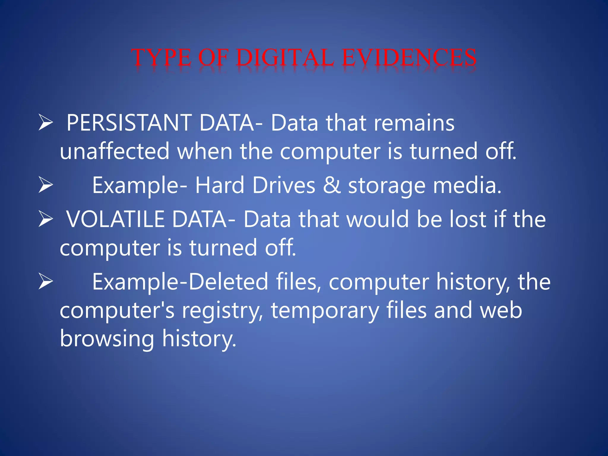 TYPE OF DIGITAL EVIDENCES
 PERSISTANT DATA- Data that remains
unaffected when the computer is turned off.
 Example- Hard Drives & storage media.
 VOLATILE DATA- Data that would be lost if the
computer is turned off.
 Example-Deleted files, computer history, the
computer's registry, temporary files and web
browsing history.
 
