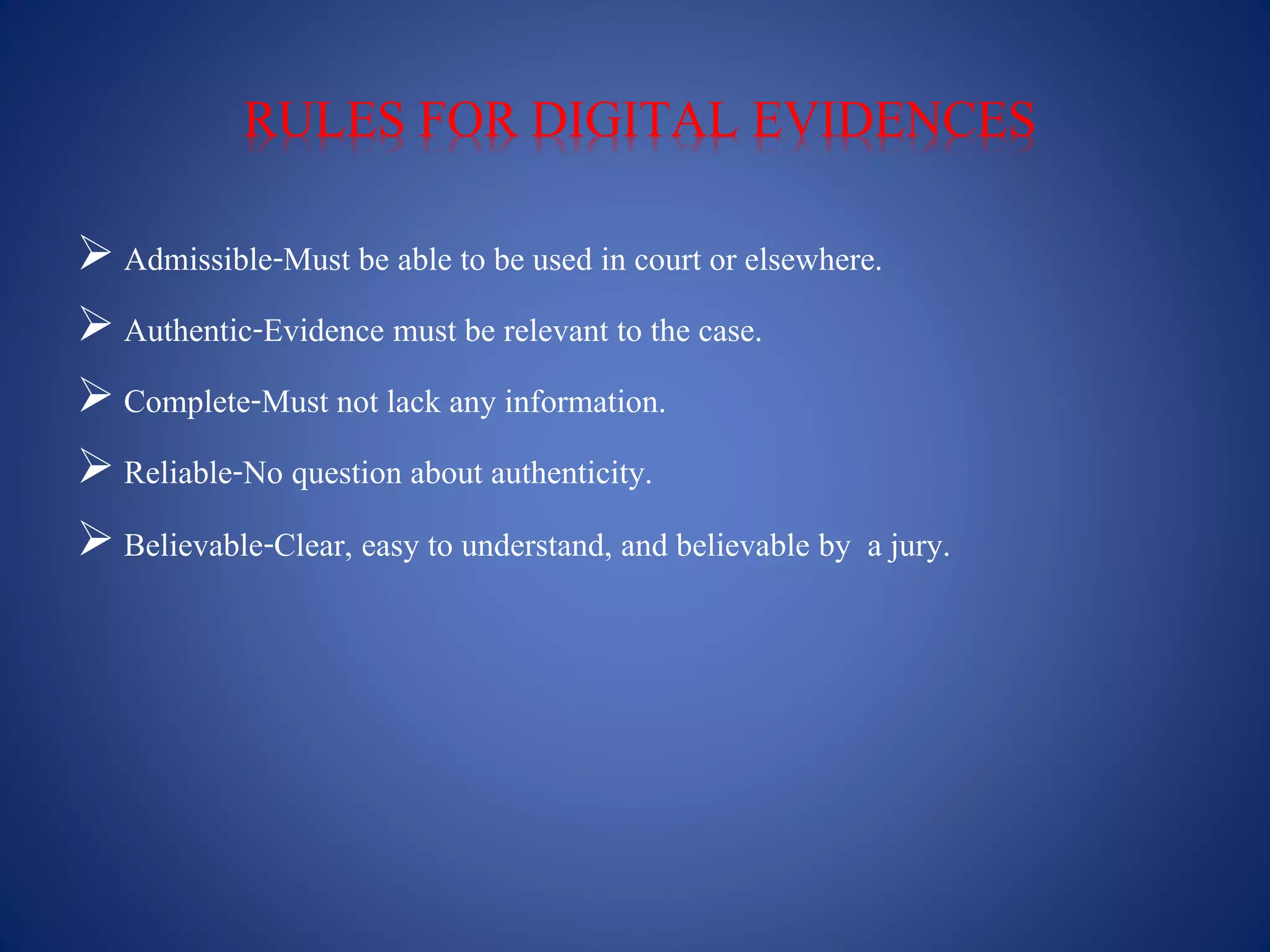 RULES FOR DIGITAL EVIDENCES
 Admissible-Must be able to be used in court or elsewhere.
 Authentic-Evidence must be relevant to the case.
 Complete-Must not lack any information.
 Reliable-No question about authenticity.
 Believable-Clear, easy to understand, and believable by a jury.
 