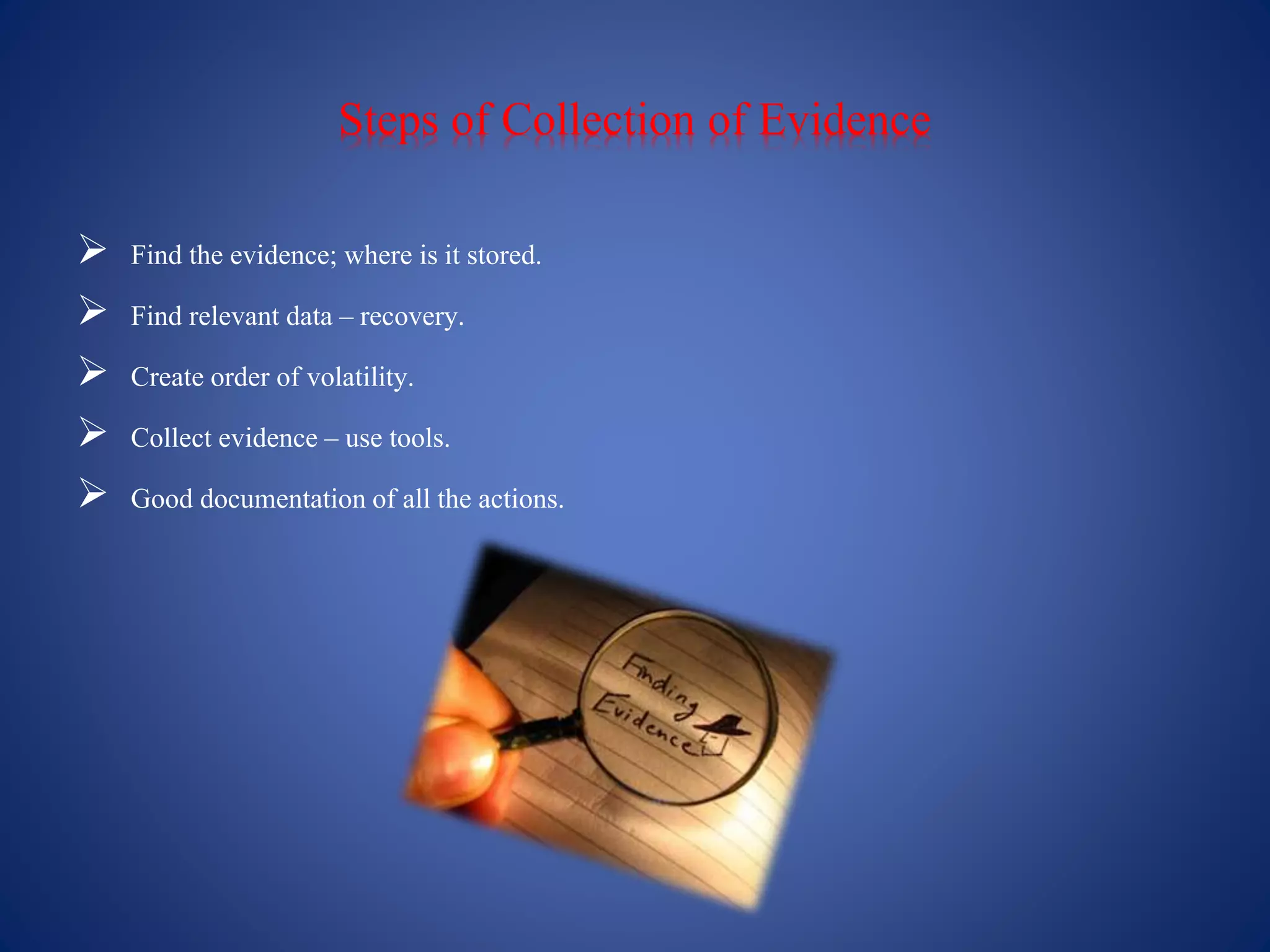 Steps of Collection of Evidence
 Find the evidence; where is it stored.
 Find relevant data – recovery.
 Create order of volatility.
 Collect evidence – use tools.
 Good documentationof all the actions.
 