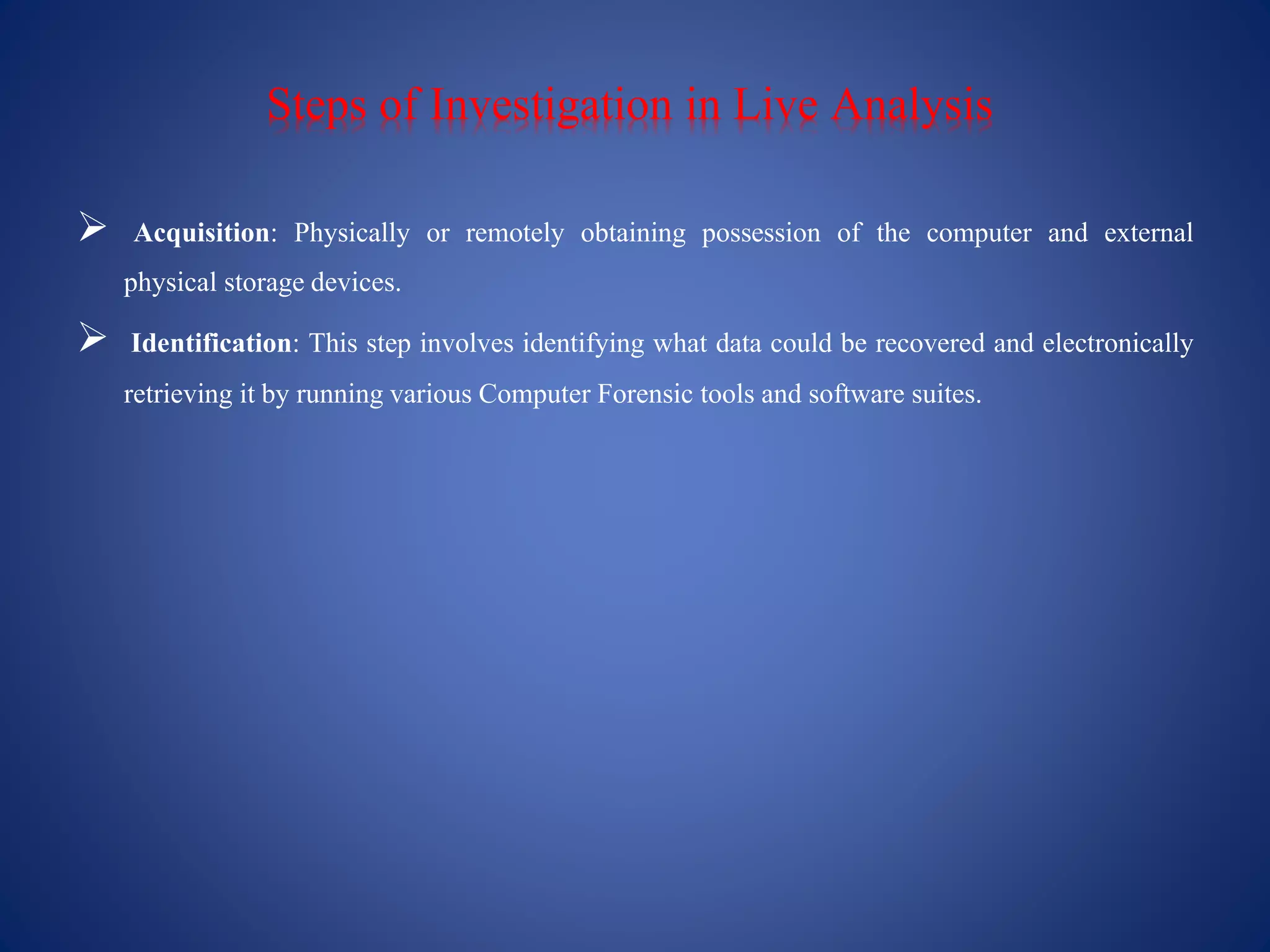 Steps of Investigation in Live Analysis
 Acquisition: Physically or remotely obtaining possession of the computer and external
physical storagedevices.
 Identification: This step involves identifying what data could be recovered and electronically
retrieving it by runningvarious Computer Forensic tools and software suites.
 