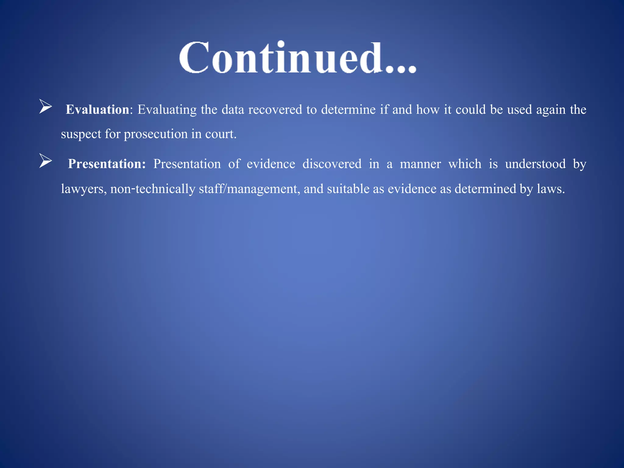  Evaluation: Evaluating the data recovered to determine if and how it could be used again the
suspect for prosecution in court.
 Presentation: Presentation of evidence discovered in a manner which is understood by
lawyers, non-technicallystaff/management, and suitable as evidence asdetermined by laws.
 