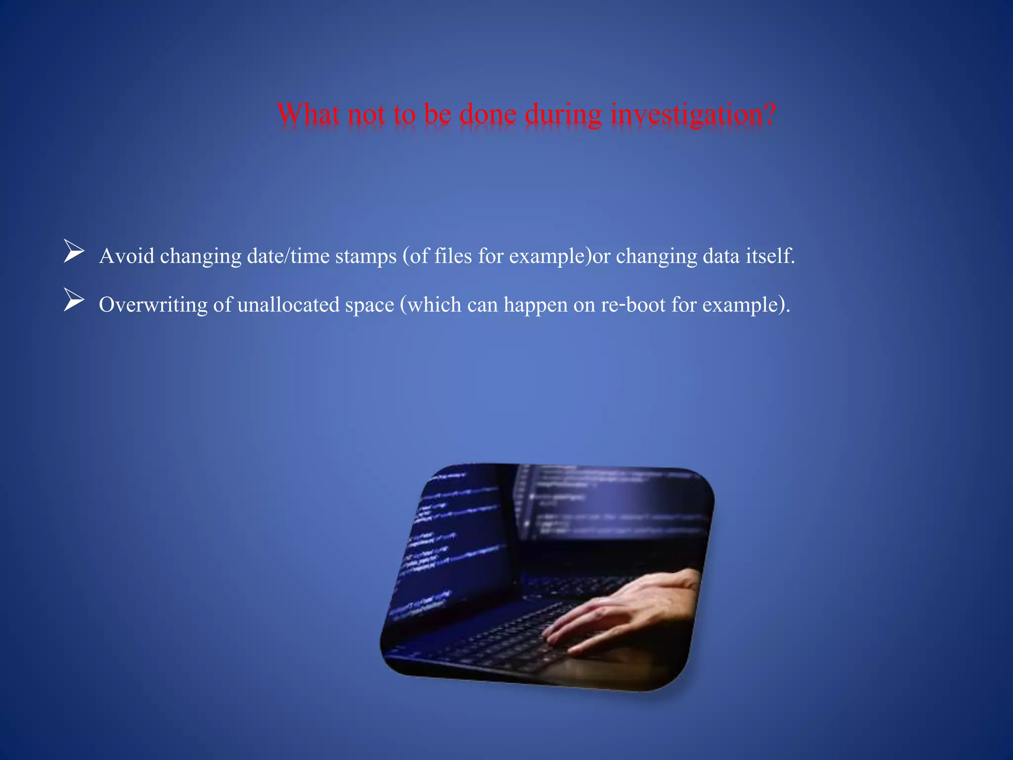 What not to be done during investigation?
 Avoid changingdate/time stamps (of files for example)or changingdata itself.
 Overwriting of unallocatedspace (which can happen on re-boot for example).
 