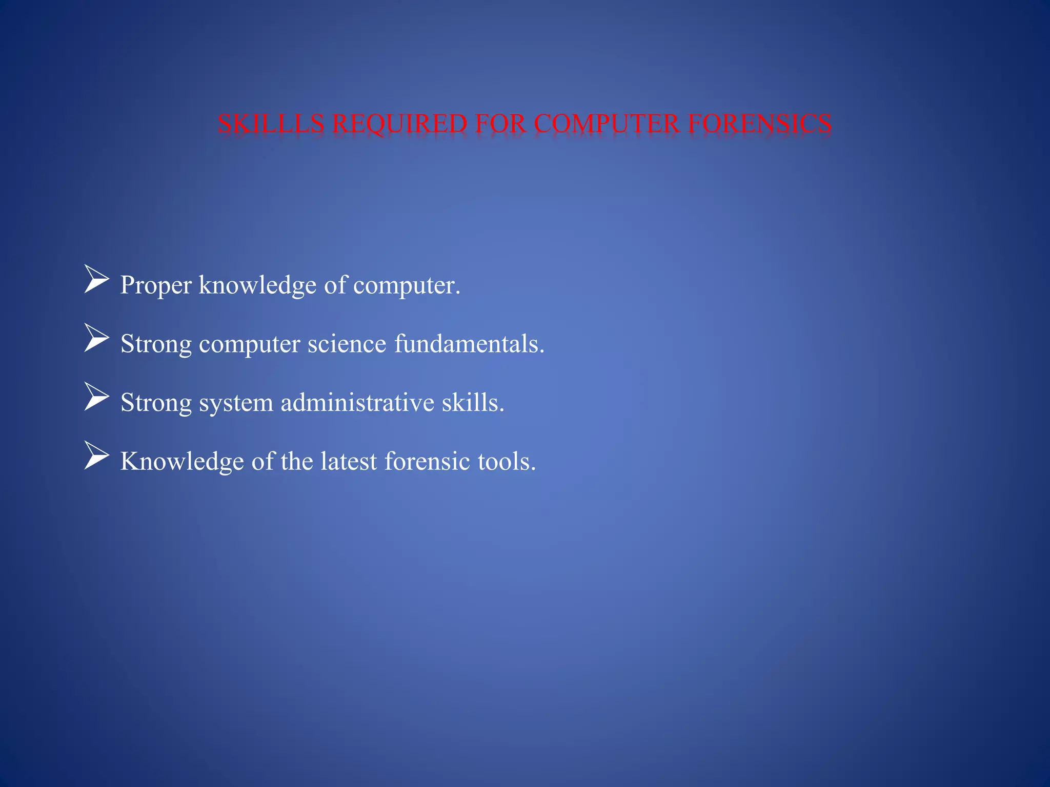 SKILLLS REQUIRED FOR COMPUTER FORENSICS
 Proper knowledge of computer.
 Strong computer science fundamentals.
 Strong system administrative skills.
 Knowledge of the latest forensic tools.
 