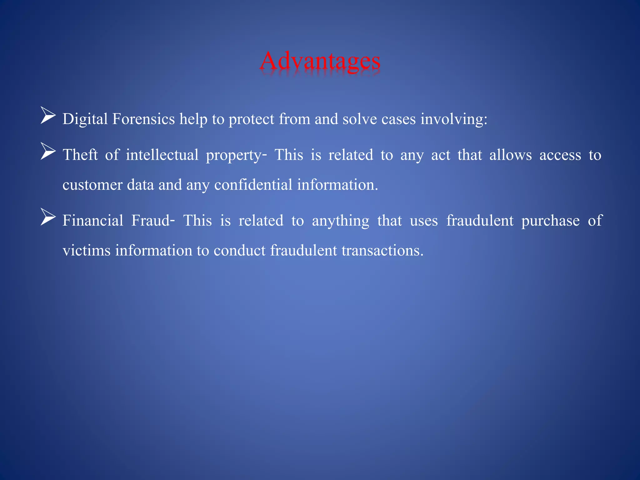 Advantages
 Digital Forensics help to protect from and solve cases involving:
 Theft of intellectual property- This is related to any act that allows access to
customer data and any confidential information.
 Financial Fraud- This is related to anything that uses fraudulent purchase of
victims information to conduct fraudulent transactions.
 