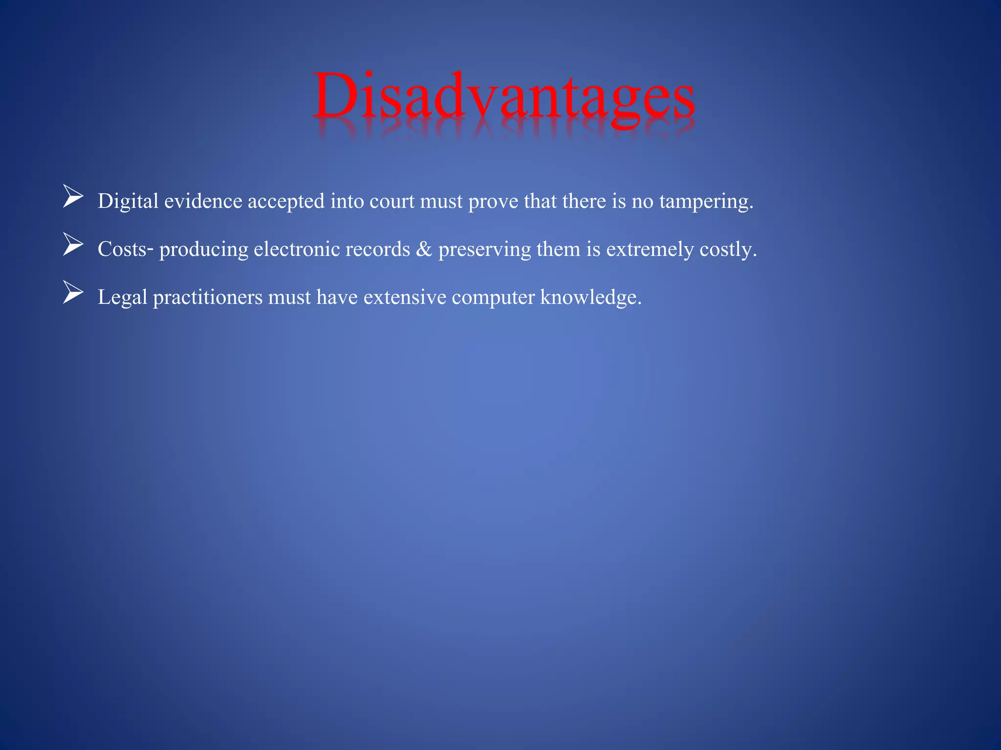 Disadvantages
 Digital evidence accepted into court must prove that there is no tampering.
 Costs- producing electronic records & preserving them is extremely costly.
 Legal practitioners must have extensivecomputer knowledge.
 