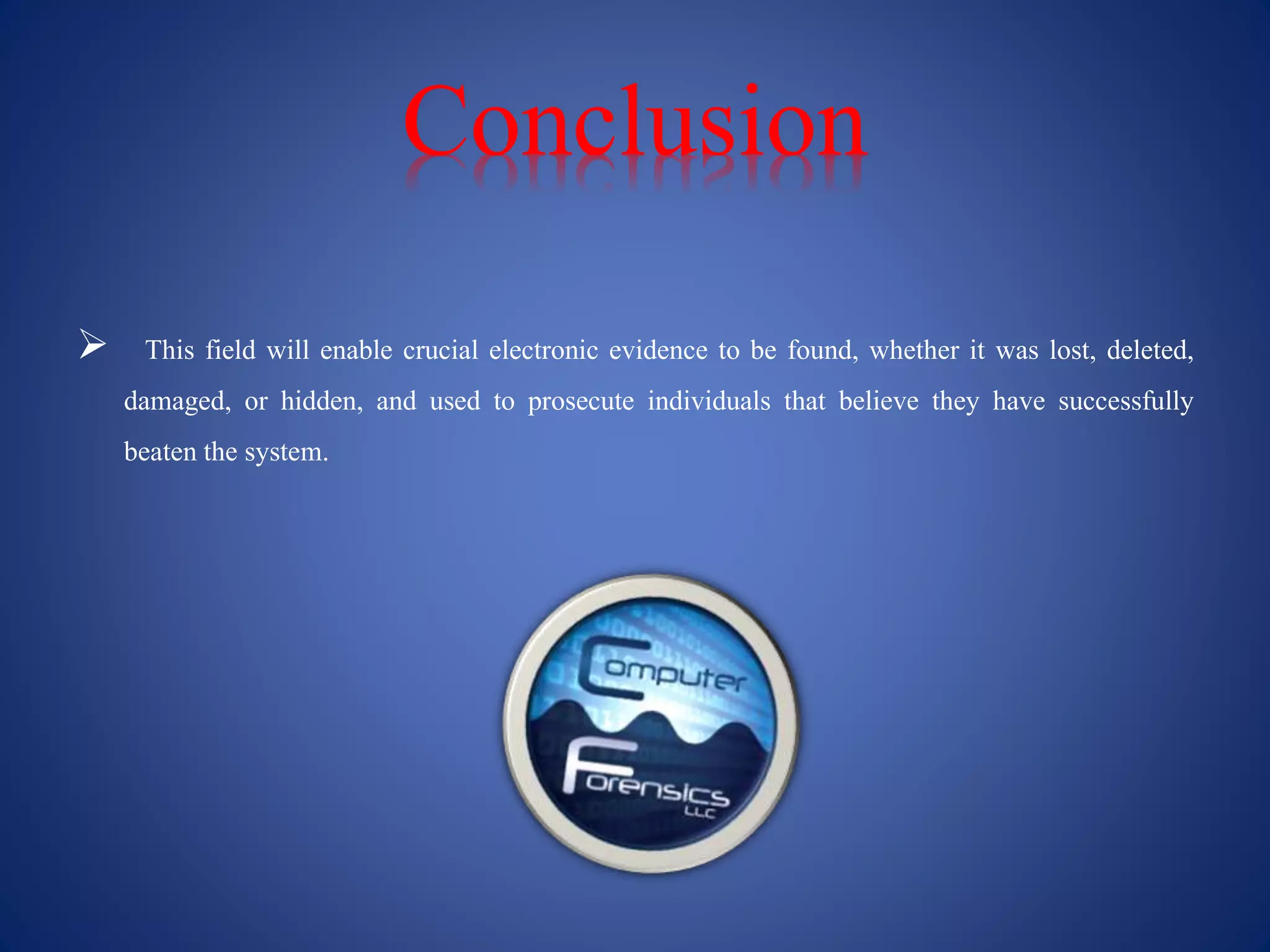 Conclusion
 This field will enable crucial electronic evidence to be found, whether it was lost, deleted,
damaged, or hidden, and used to prosecute individuals that believe they have successfully
beaten the system.
 