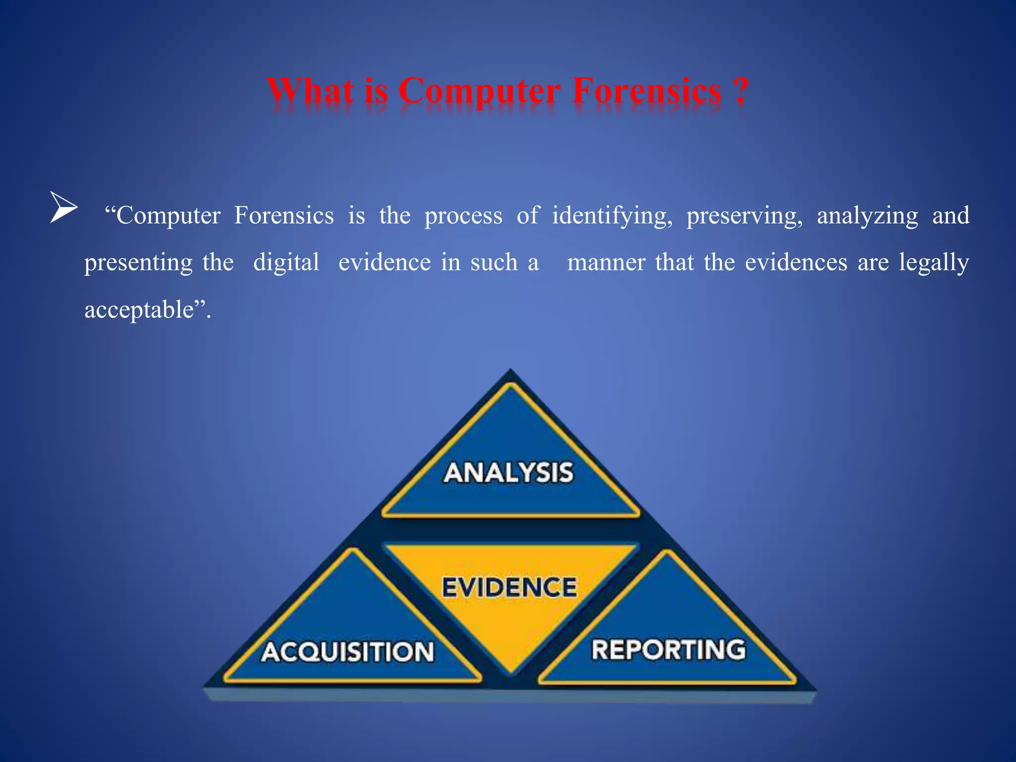 What is Computer Forensics ?
 “Computer Forensics is the process of identifying, preserving, analyzing and
presenting the digital evidence in such a manner that the evidences are legally
acceptable”.
 