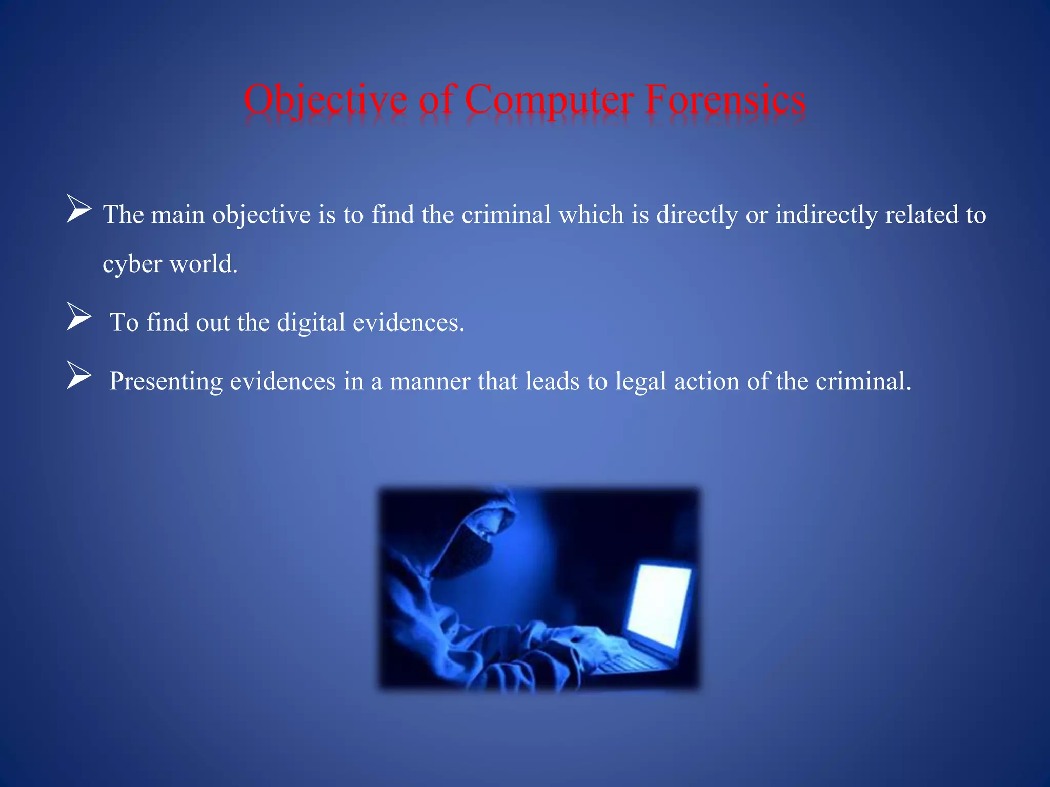 Objective of Computer Forensics
 The main objective is to find the criminal which is directly or indirectly related to
cyber world.
 To find out the digital evidences.
 Presenting evidences in a manner that leads to legal action of the criminal.
 
