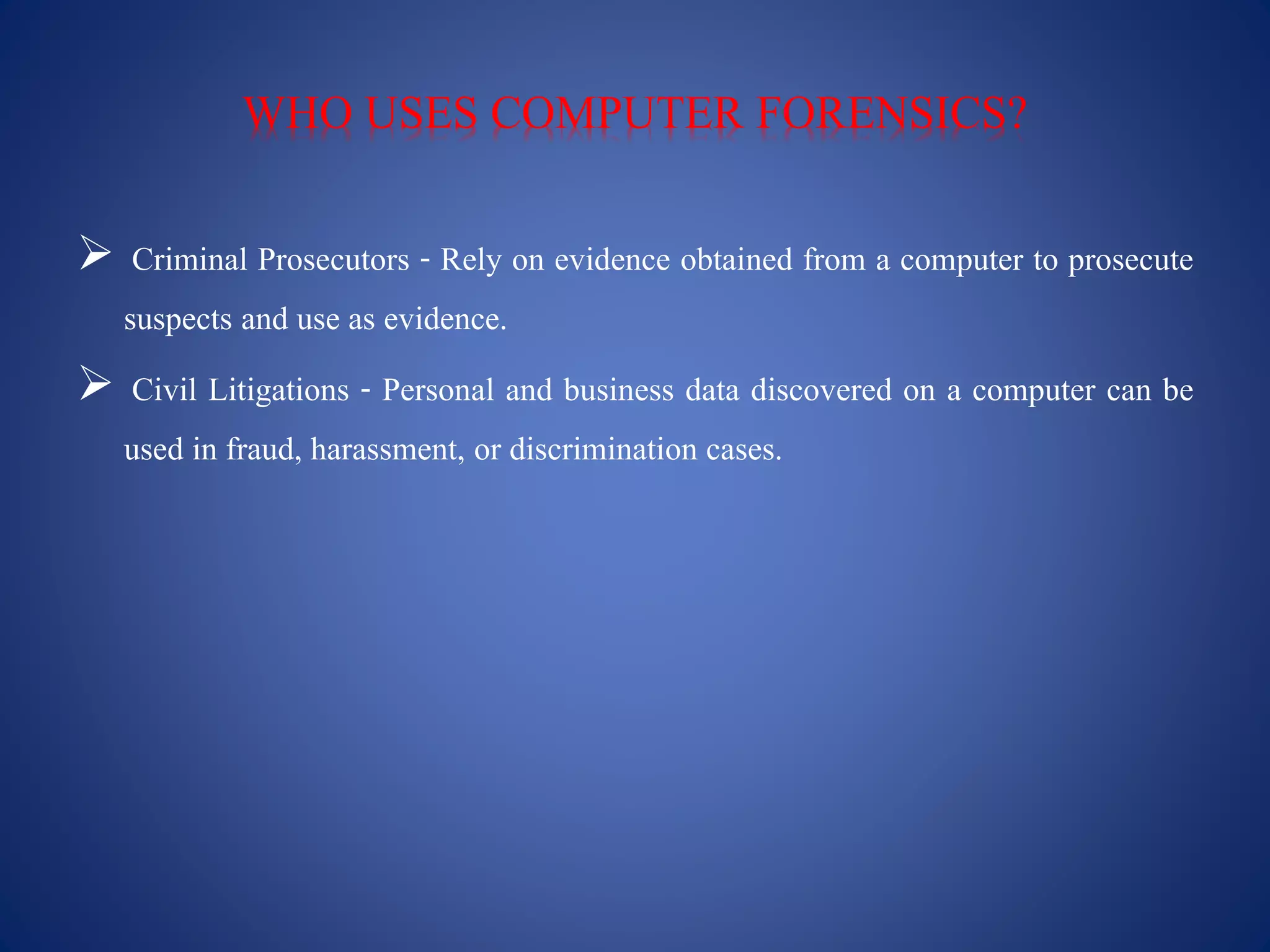 WHO USES COMPUTER FORENSICS?
 Criminal Prosecutors - Rely on evidence obtained from a computer to prosecute
suspects and use as evidence.
 Civil Litigations - Personal and business data discovered on a computer can be
used in fraud, harassment, or discrimination cases.
 