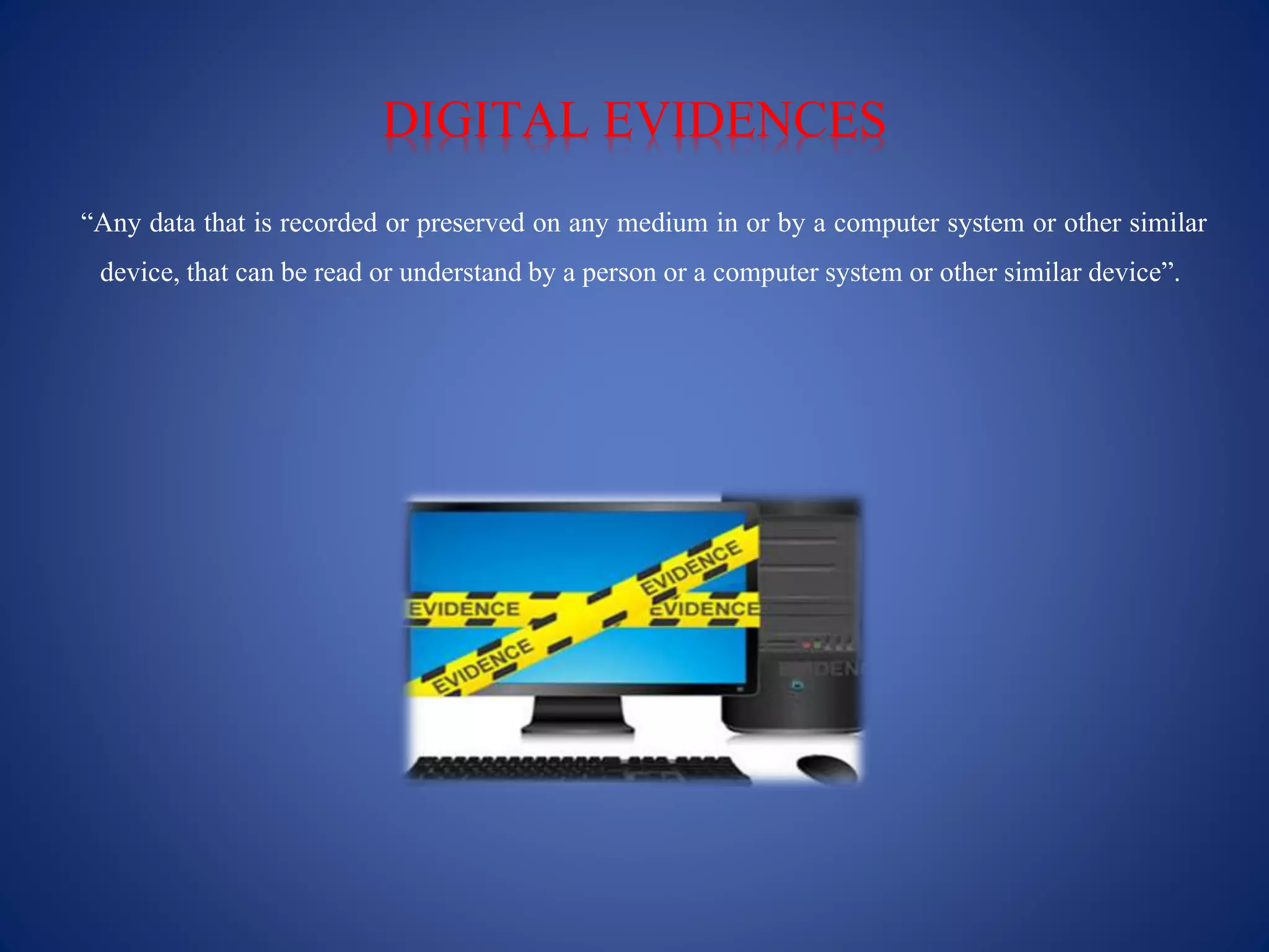 DIGITAL EVIDENCES
“Any data that is recorded or preserved on any medium in or by a computer system or other similar
device, that can be read or understandby a person or a computer system or other similar device”.
 