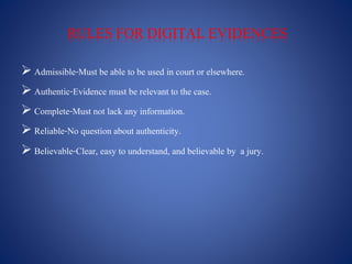 RULES FOR DIGITAL EVIDENCES
 Admissible-Must be able to be used in court or elsewhere.
 Authentic-Evidence must be relevant to the case.
 Complete-Must not lack any information.
 Reliable-No question about authenticity.
 Believable-Clear, easy to understand, and believable by a jury.
 