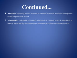  Evaluation: Evaluating the data recovered to determine if and how it could be used again the
suspect for prosecution in court.
 Presentation: Presentation of evidence discovered in a manner which is understood by
lawyers, non-technicallystaff/management, and suitable as evidence asdetermined by laws.
 