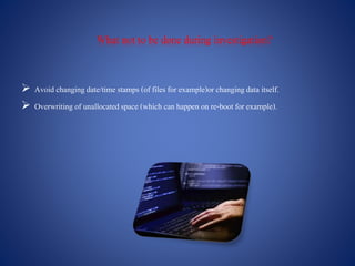What not to be done during investigation?
 Avoid changingdate/time stamps (of files for example)or changingdata itself.
 Overwriting of unallocatedspace (which can happen on re-boot for example).
 