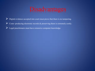 Disadvantages
 Digital evidence accepted into court must prove that there is no tampering.
 Costs- producing electronic records & preserving them is extremely costly.
 Legal practitioners must have extensivecomputer knowledge.
 