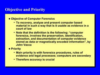 Objective and Priority
 Objective of Computer Forensics
- To recovery, analyze and present computer based
material in such a way that is it usable as evidence in a
court of law
- Note that the definition is the following: “computer
forensics, involves the preservation, identification,
extraction, and documentation of computer evidence
stored as data or magnetically encoded information”, by
John Vacca
 Priority
- Main priority is with forensics procedures, rules of
evidence and legal processes; computers are secondary
- Therefore accuracy is crucial
 