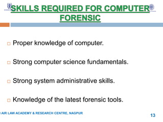  Proper knowledge of computer.
 Strong computer science fundamentals.
 Strong system administrative skills.
 Knowledge of the latest forensic tools.
© AIR LAW ACADEMY & RESEARCH CENTRE, NAGPUR
13
 