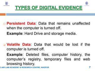  Persistent Data: Data that remains unaffected
when the computer is turned off.
Example: Hard Drive and storage media.
 Volatile Data: Data that would be lost if the
computer is turned off.
Example: Deleted files, computer history, the
computer’s registry, temporary files and web
browsing history.
© AIR LAW ACADEMY & RESEARCH CENTRE, NAGPUR 7
 