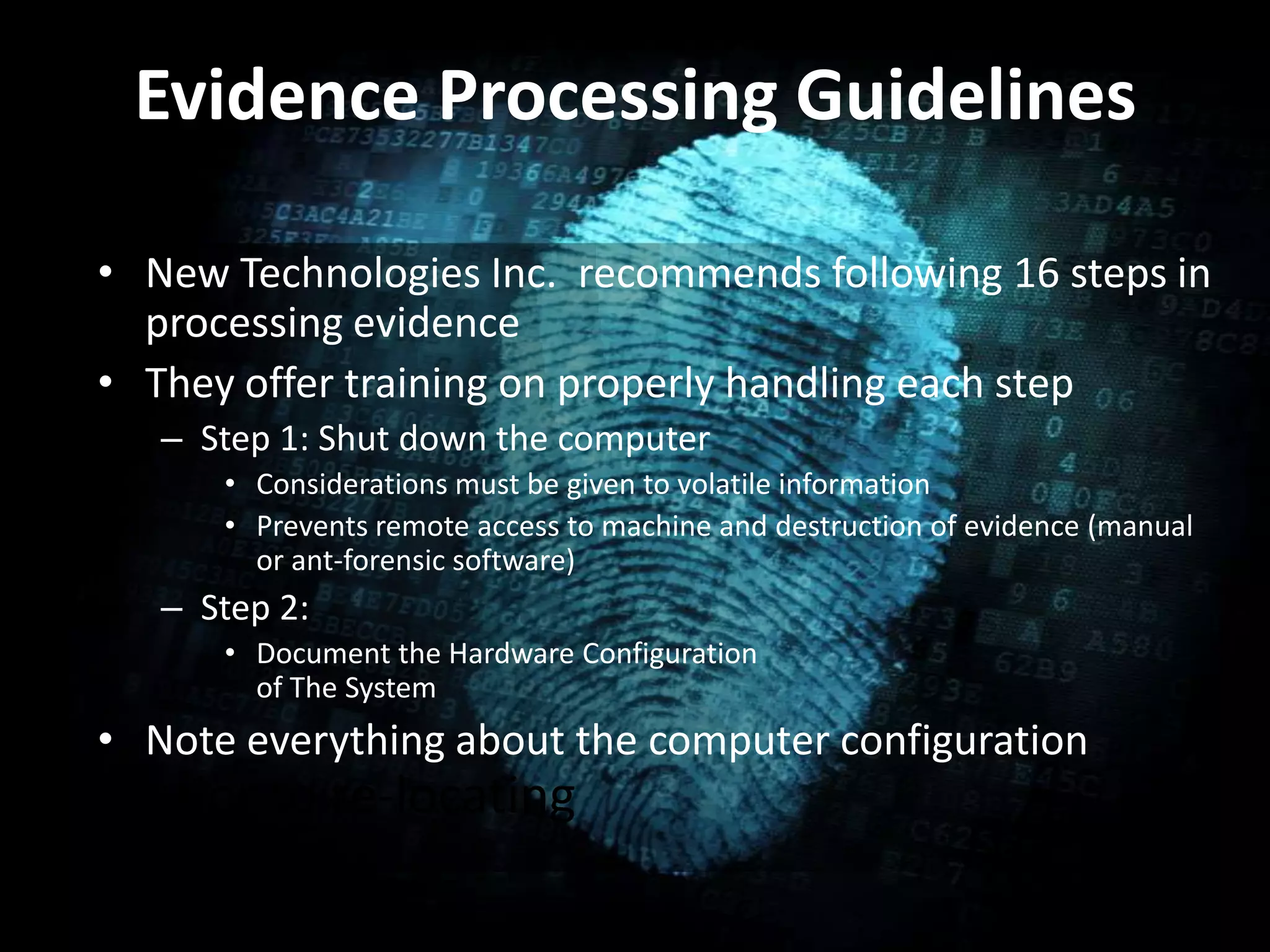 Evidence Processing Guidelines
• New Technologies Inc. recommends following 16 steps in
processing evidence
• They offer training on properly handling each step
– Step 1: Shut down the computer
• Considerations must be given to volatile information
• Prevents remote access to machine and destruction of evidence (manual
or ant-forensic software)
– Step 2:
• Document the Hardware Configuration
of The System
• Note everything about the computer configuration
prior to re-locating
 