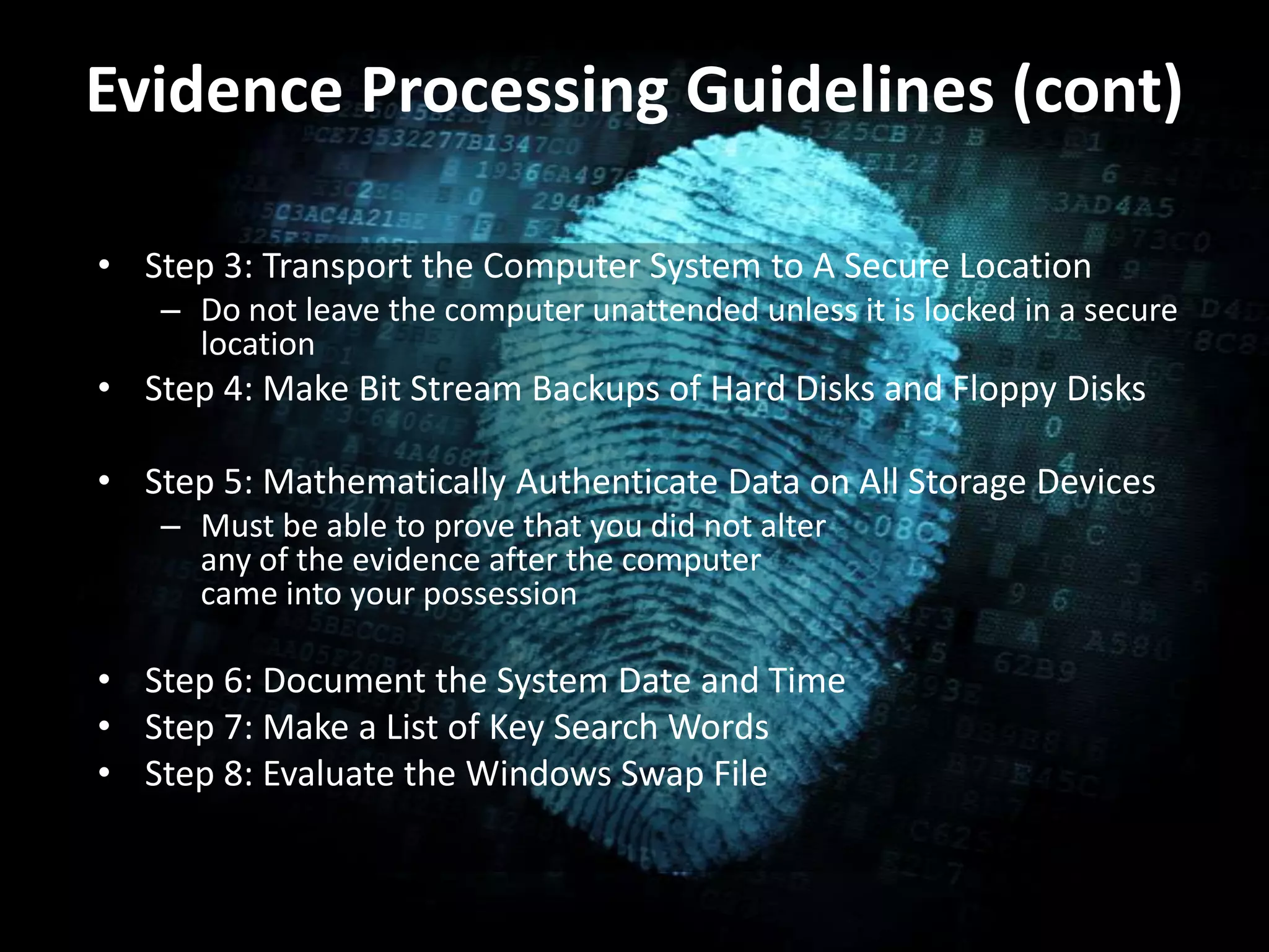Evidence Processing Guidelines (cont)
• Step 3: Transport the Computer System to A Secure Location
– Do not leave the computer unattended unless it is locked in a secure
location
• Step 4: Make Bit Stream Backups of Hard Disks and Floppy Disks
• Step 5: Mathematically Authenticate Data on All Storage Devices
– Must be able to prove that you did not alter
any of the evidence after the computer
came into your possession
• Step 6: Document the System Date and Time
• Step 7: Make a List of Key Search Words
• Step 8: Evaluate the Windows Swap File
 