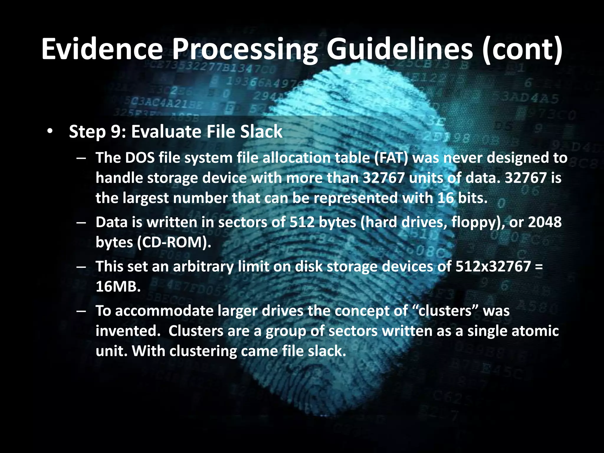 Evidence Processing Guidelines (cont)
• Step 9: Evaluate File Slack
– The DOS file system file allocation table (FAT) was never designed to
handle storage device with more than 32767 units of data. 32767 is
the largest number that can be represented with 16 bits.
– Data is written in sectors of 512 bytes (hard drives, floppy), or 2048
bytes (CD-ROM).
– This set an arbitrary limit on disk storage devices of 512x32767 =
16MB.
– To accommodate larger drives the concept of “clusters” was
invented. Clusters are a group of sectors written as a single atomic
unit. With clustering came file slack.
 