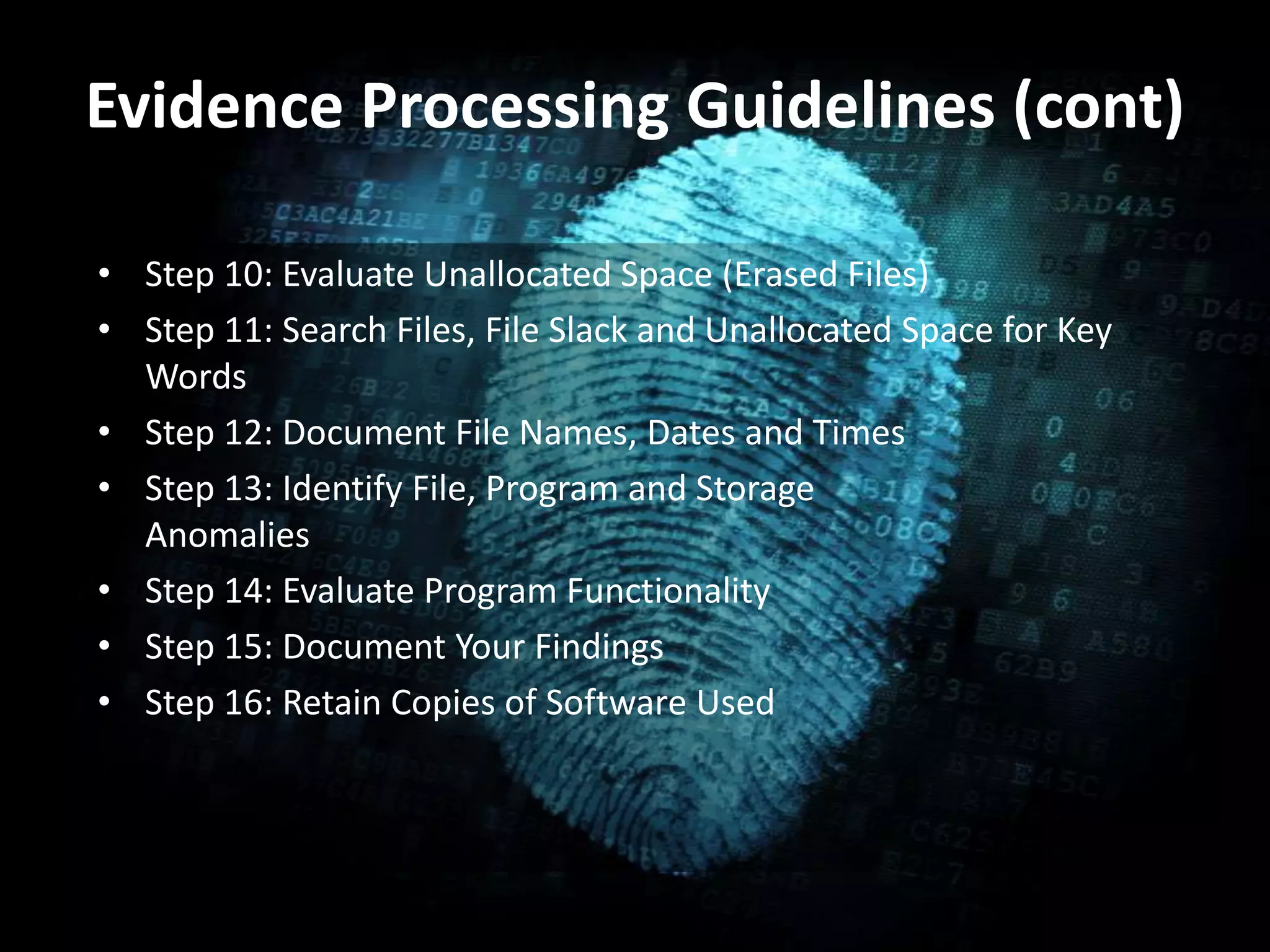 Evidence Processing Guidelines (cont)
• Step 10: Evaluate Unallocated Space (Erased Files)
• Step 11: Search Files, File Slack and Unallocated Space for Key
Words
• Step 12: Document File Names, Dates and Times
• Step 13: Identify File, Program and Storage
Anomalies
• Step 14: Evaluate Program Functionality
• Step 15: Document Your Findings
• Step 16: Retain Copies of Software Used
 