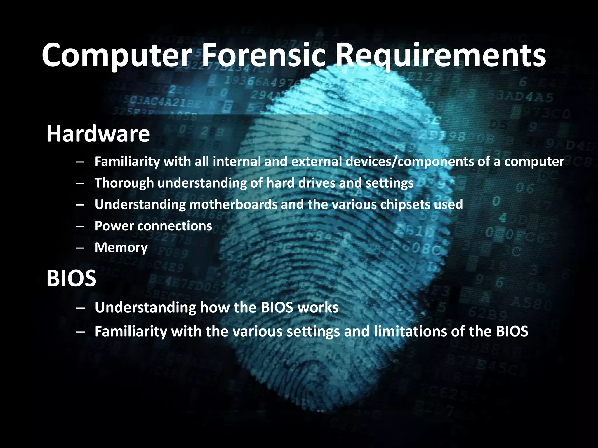 Computer Forensic Requirements
Hardware
– Familiarity with all internal and external devices/components of a computer
– Thorough understanding of hard drives and settings
– Understanding motherboards and the various chipsets used
– Power connections
– Memory
BIOS
– Understanding how the BIOS works
– Familiarity with the various settings and limitations of the BIOS
 
