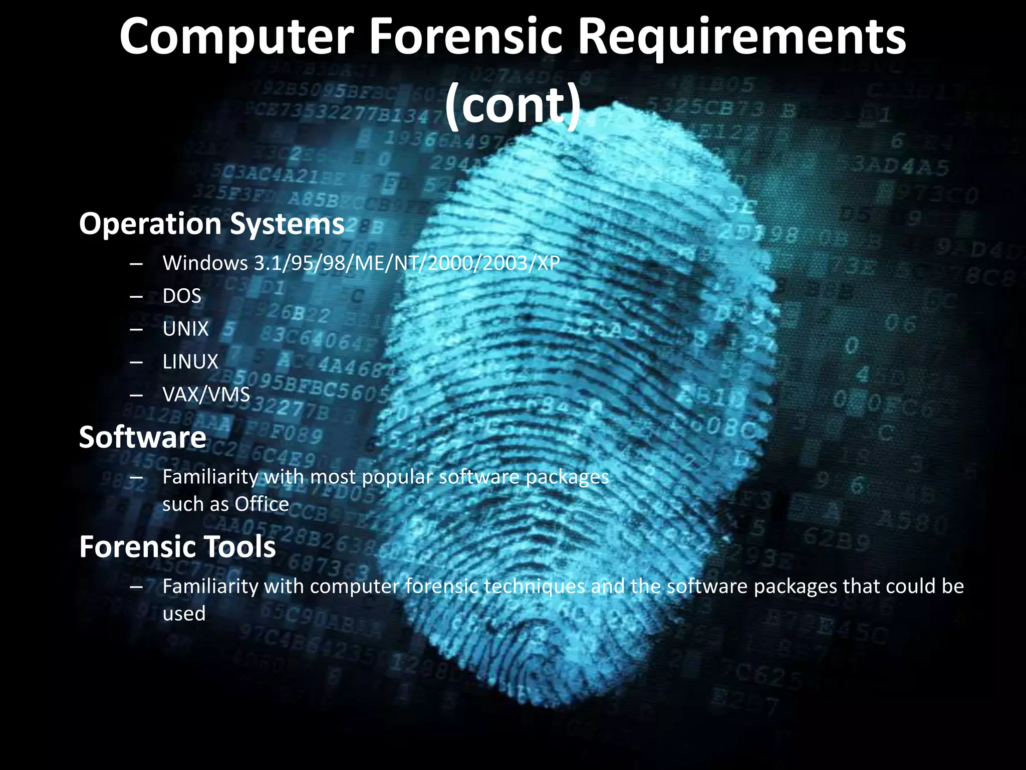 Computer Forensic Requirements
(cont)
• .Operation Systems
– Windows 3.1/95/98/ME/NT/2000/2003/XP
– DOS
– UNIX
– LINUX
– VAX/VMS
Software
– Familiarity with most popular software packages
such as Office
Forensic Tools
– Familiarity with computer forensic techniques and the software packages that could be
used
 