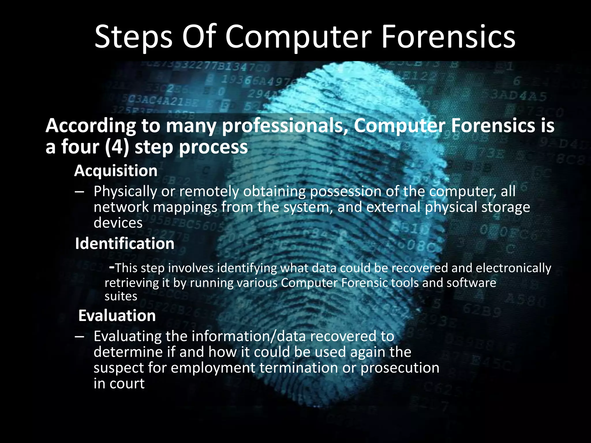 Steps Of Computer Forensics
• .According to many professionals, Computer Forensics is
a four (4) step process
Acquisition
– Physically or remotely obtaining possession of the computer, all
network mappings from the system, and external physical storage
devices
Identification
-This step involves identifying what data could be recovered and electronically
retrieving it by running various Computer Forensic tools and software
suites
Evaluation
– Evaluating the information/data recovered to
determine if and how it could be used again the
suspect for employment termination or prosecution
in court
 