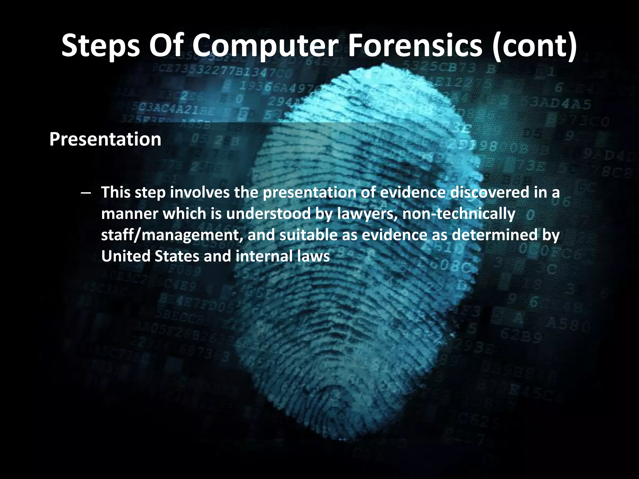 Steps Of Computer Forensics (cont)
• .Presentation
– This step involves the presentation of evidence discovered in a
manner which is understood by lawyers, non-technically
staff/management, and suitable as evidence as determined by
United States and internal laws
 