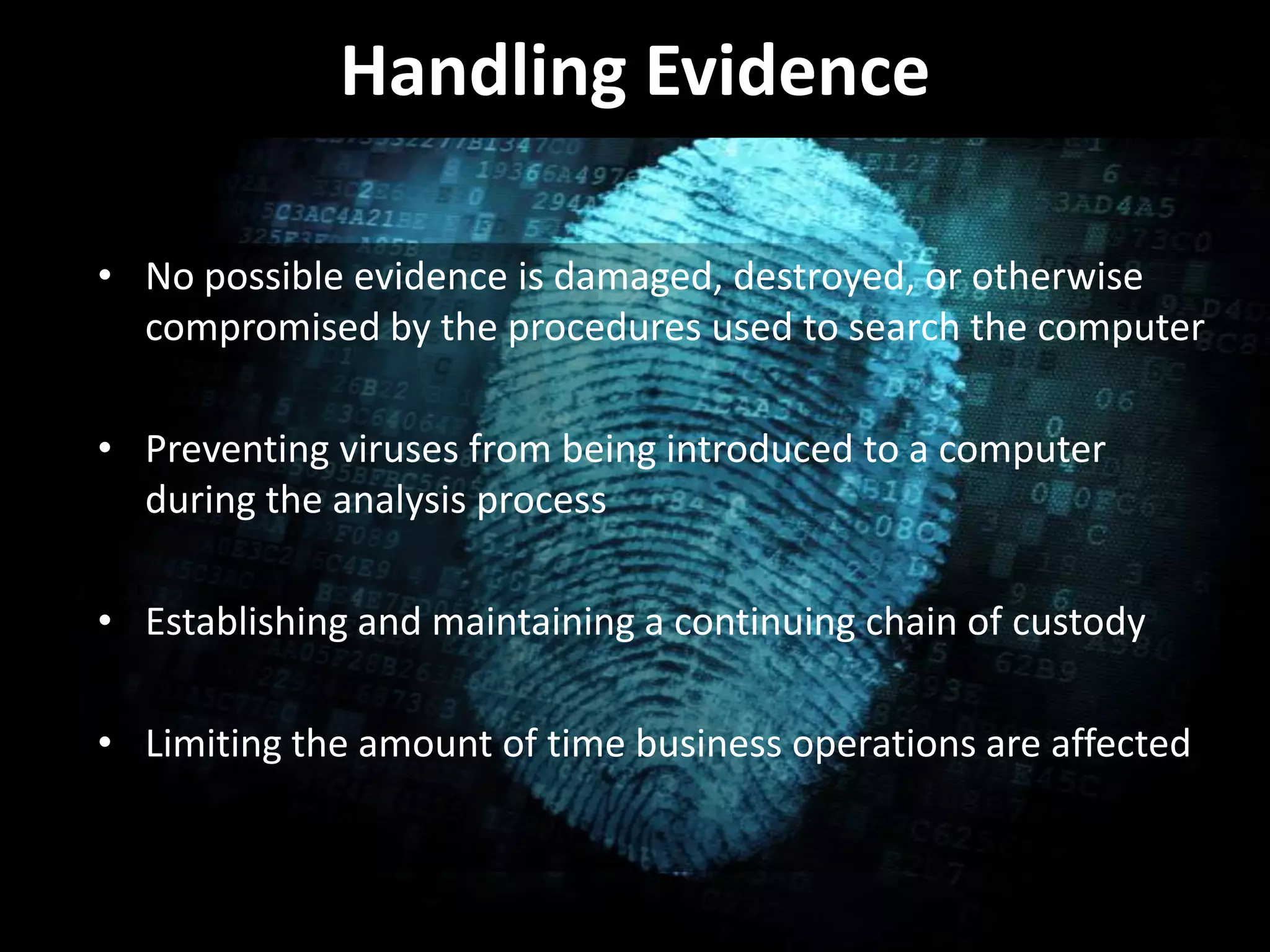 Handling Evidence
• No possible evidence is damaged, destroyed, or otherwise
compromised by the procedures used to search the computer
• Preventing viruses from being introduced to a computer
during the analysis process
• Establishing and maintaining a continuing chain of custody
• Limiting the amount of time business operations are affected
 