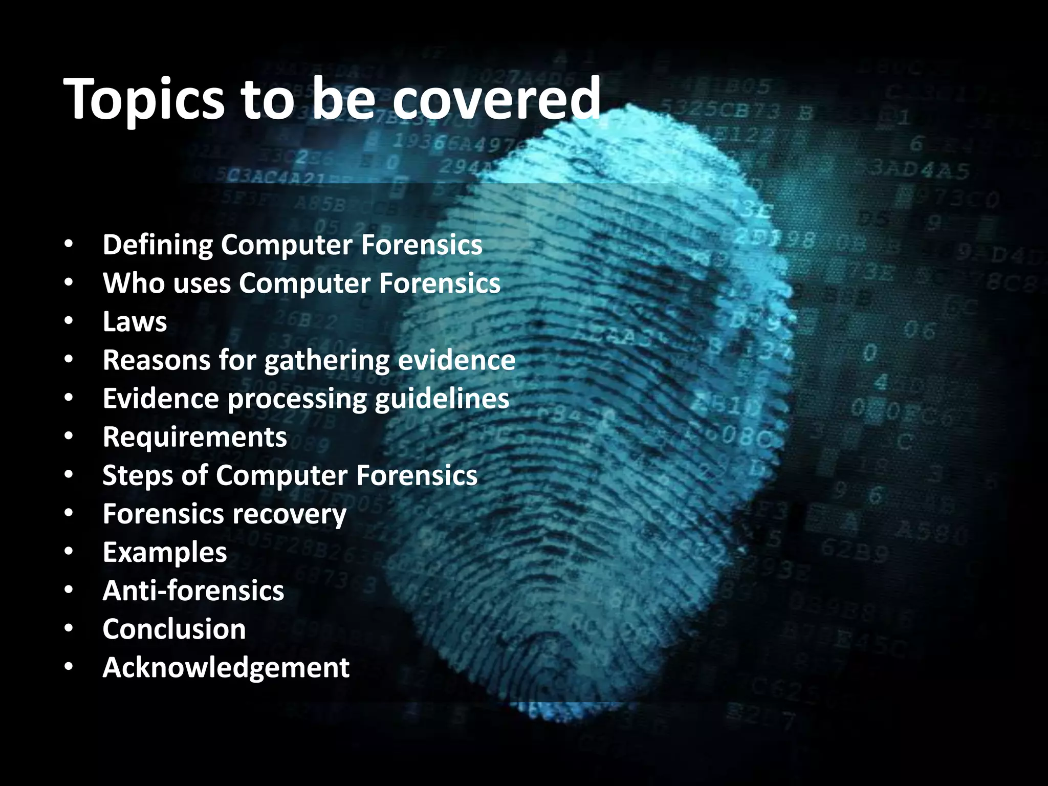 Topics to be covered
• Defining Computer Forensics
• Who uses Computer Forensics
• Laws
• Reasons for gathering evidence
• Evidence processing guidelines
• Requirements
• Steps of Computer Forensics
• Forensics recovery
• Examples
• Anti-forensics
• Conclusion
• Acknowledgement
 
