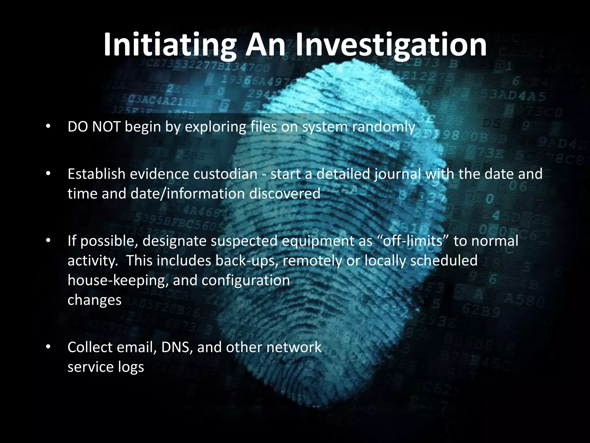 Initiating An Investigation
• DO NOT begin by exploring files on system randomly
• Establish evidence custodian - start a detailed journal with the date and
time and date/information discovered
• If possible, designate suspected equipment as “off-limits” to normal
activity. This includes back-ups, remotely or locally scheduled
house-keeping, and configuration
changes
• Collect email, DNS, and other network
service logs
 