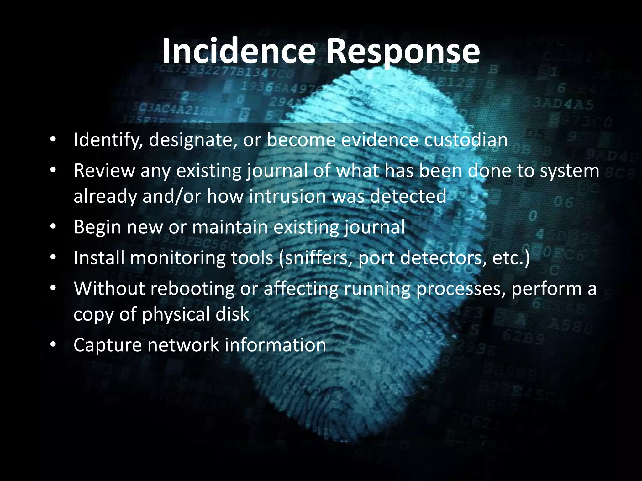 Incidence Response
• Identify, designate, or become evidence custodian
• Review any existing journal of what has been done to system
already and/or how intrusion was detected
• Begin new or maintain existing journal
• Install monitoring tools (sniffers, port detectors, etc.)
• Without rebooting or affecting running processes, perform a
copy of physical disk
• Capture network information
 