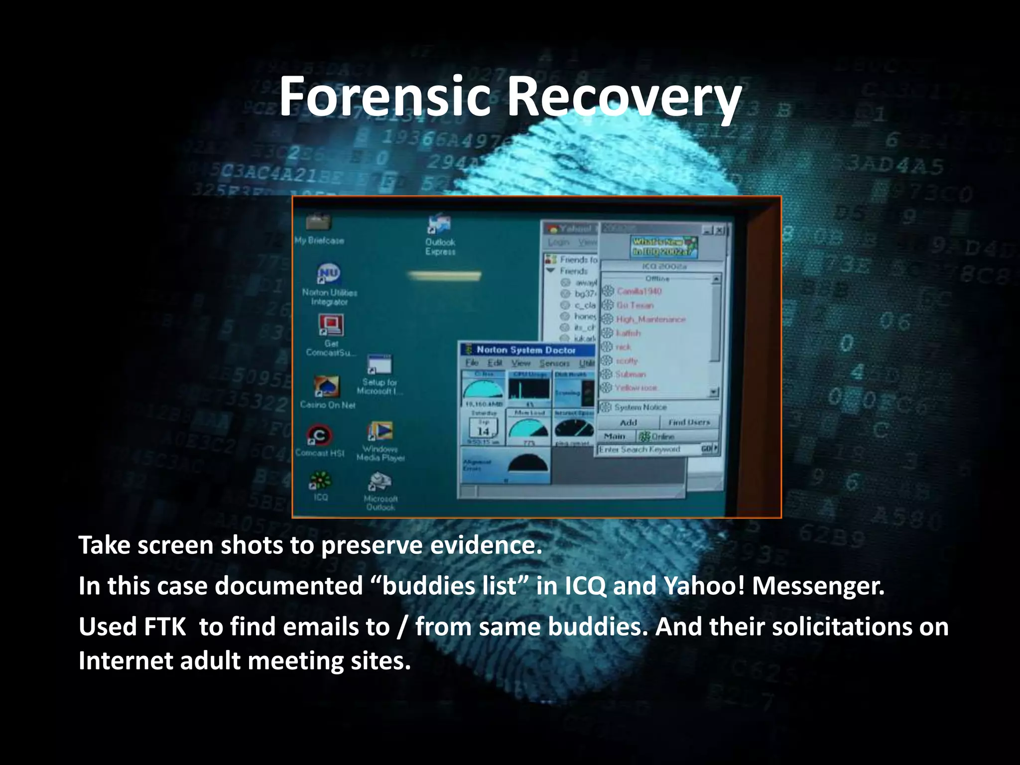 Forensic Recovery
• .
Take screen shots to preserve evidence.
In this case documented “buddies list” in ICQ and Yahoo! Messenger.
Used FTK to find emails to / from same buddies. And their solicitations on
Internet adult meeting sites.
 