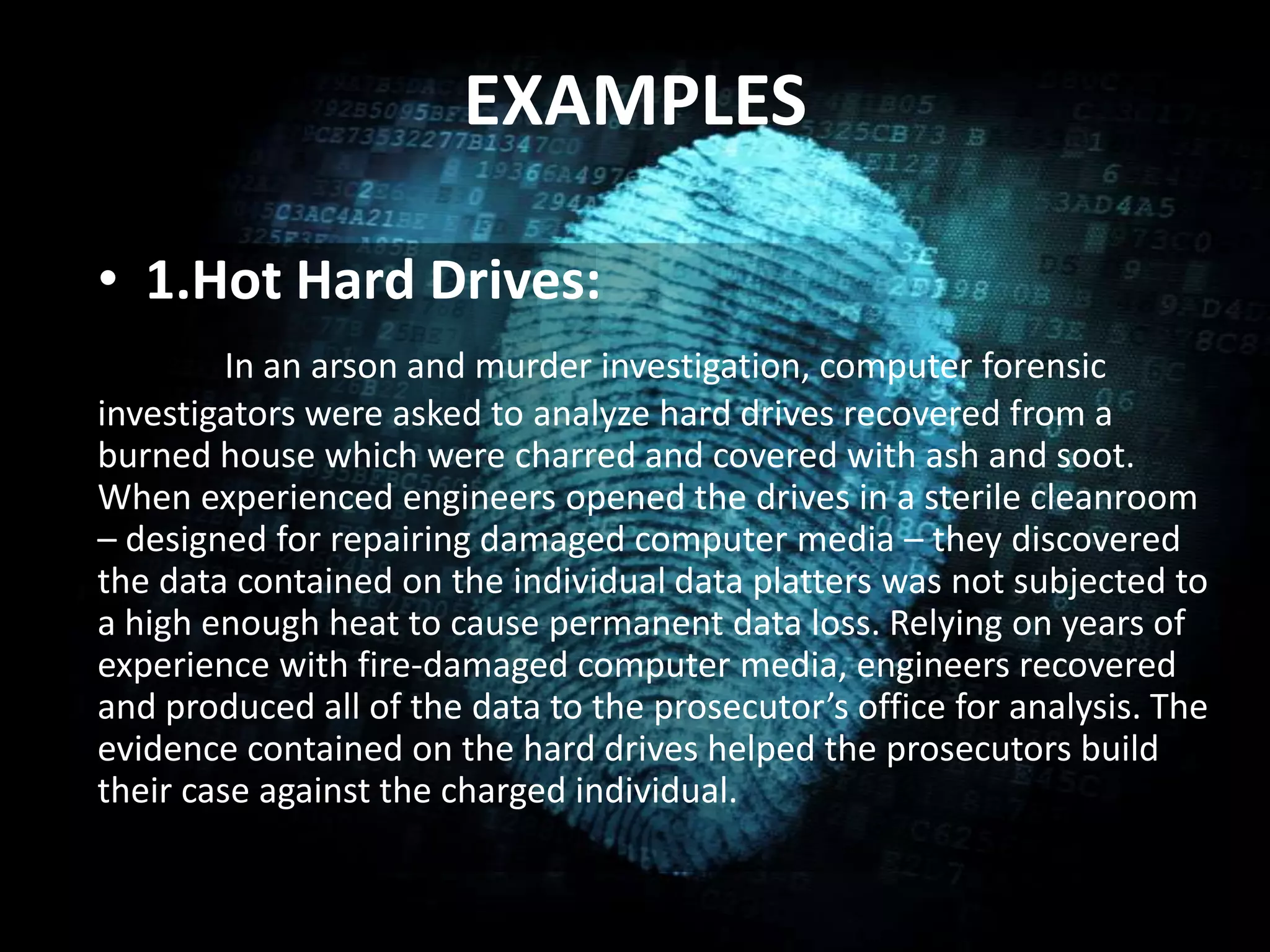 EXAMPLES
• 1.Hot Hard Drives:
In an arson and murder investigation, computer forensic
investigators were asked to analyze hard drives recovered from a
burned house which were charred and covered with ash and soot.
When experienced engineers opened the drives in a sterile cleanroom
– designed for repairing damaged computer media – they discovered
the data contained on the individual data platters was not subjected to
a high enough heat to cause permanent data loss. Relying on years of
experience with fire-damaged computer media, engineers recovered
and produced all of the data to the prosecutor’s office for analysis. The
evidence contained on the hard drives helped the prosecutors build
their case against the charged individual.
 