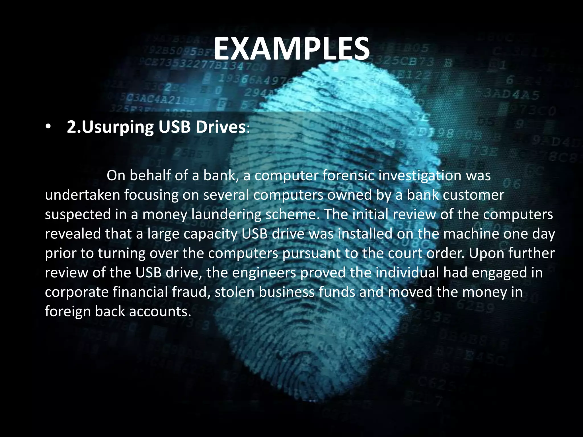 EXAMPLES
• 2.Usurping USB Drives:
On behalf of a bank, a computer forensic investigation was
undertaken focusing on several computers owned by a bank customer
suspected in a money laundering scheme. The initial review of the computers
revealed that a large capacity USB drive was installed on the machine one day
prior to turning over the computers pursuant to the court order. Upon further
review of the USB drive, the engineers proved the individual had engaged in
corporate financial fraud, stolen business funds and moved the money in
foreign back accounts.
 