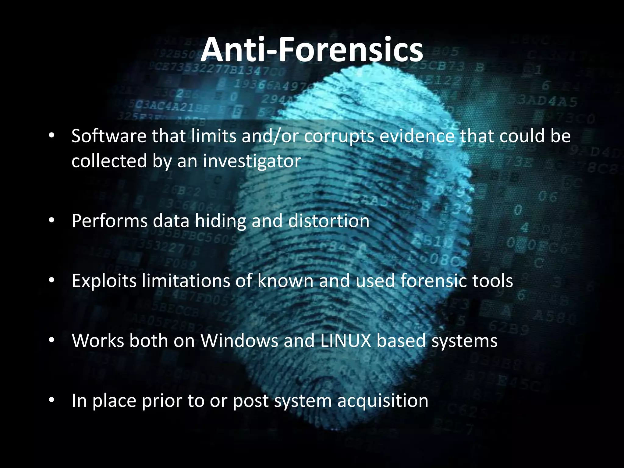 Anti-Forensics
• Software that limits and/or corrupts evidence that could be
collected by an investigator
• Performs data hiding and distortion
• Exploits limitations of known and used forensic tools
• Works both on Windows and LINUX based systems
• In place prior to or post system acquisition
 