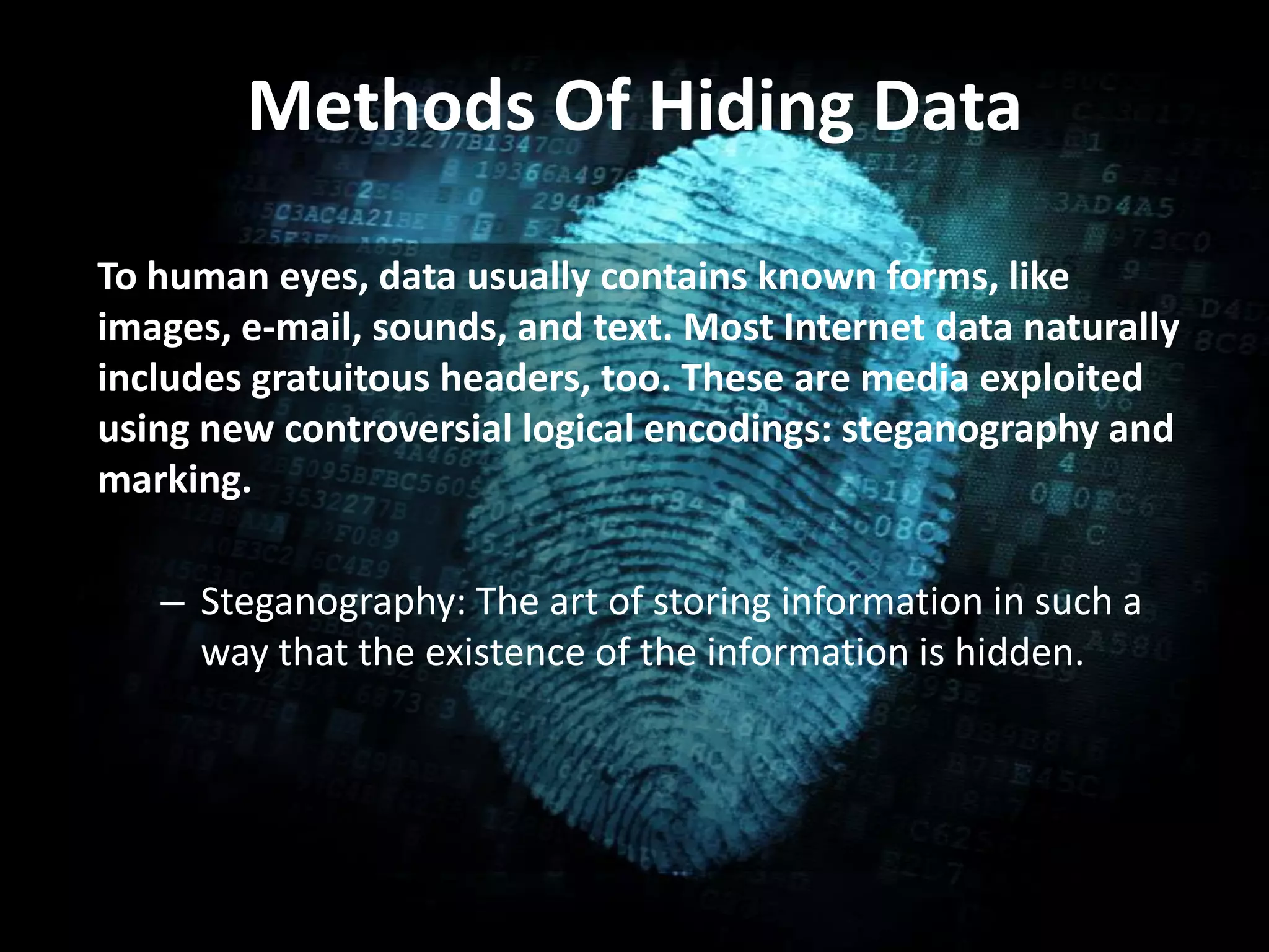 Methods Of Hiding Data
To human eyes, data usually contains known forms, like
images, e-mail, sounds, and text. Most Internet data naturally
includes gratuitous headers, too. These are media exploited
using new controversial logical encodings: steganography and
marking.
– Steganography: The art of storing information in such a
way that the existence of the information is hidden.
 