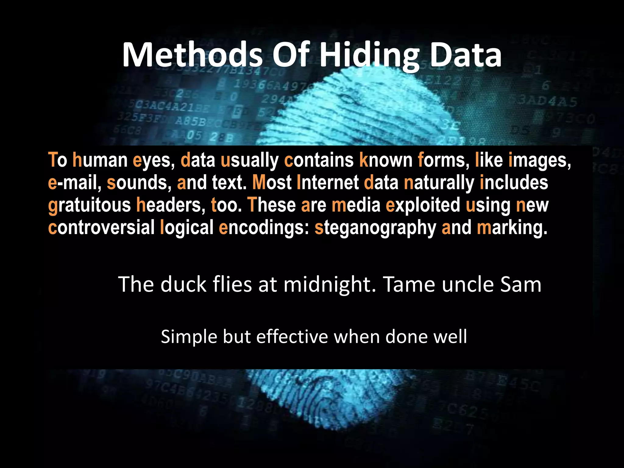 Methods Of Hiding Data
• 1
To human eyes, data usually contains known forms, like images,
e-mail, sounds, and text. Most Internet data naturally includes
gratuitous headers, too. These are media exploited using new
controversial logical encodings: steganography and marking.
The duck flies at midnight. Tame uncle Sam
Simple but effective when done well
 