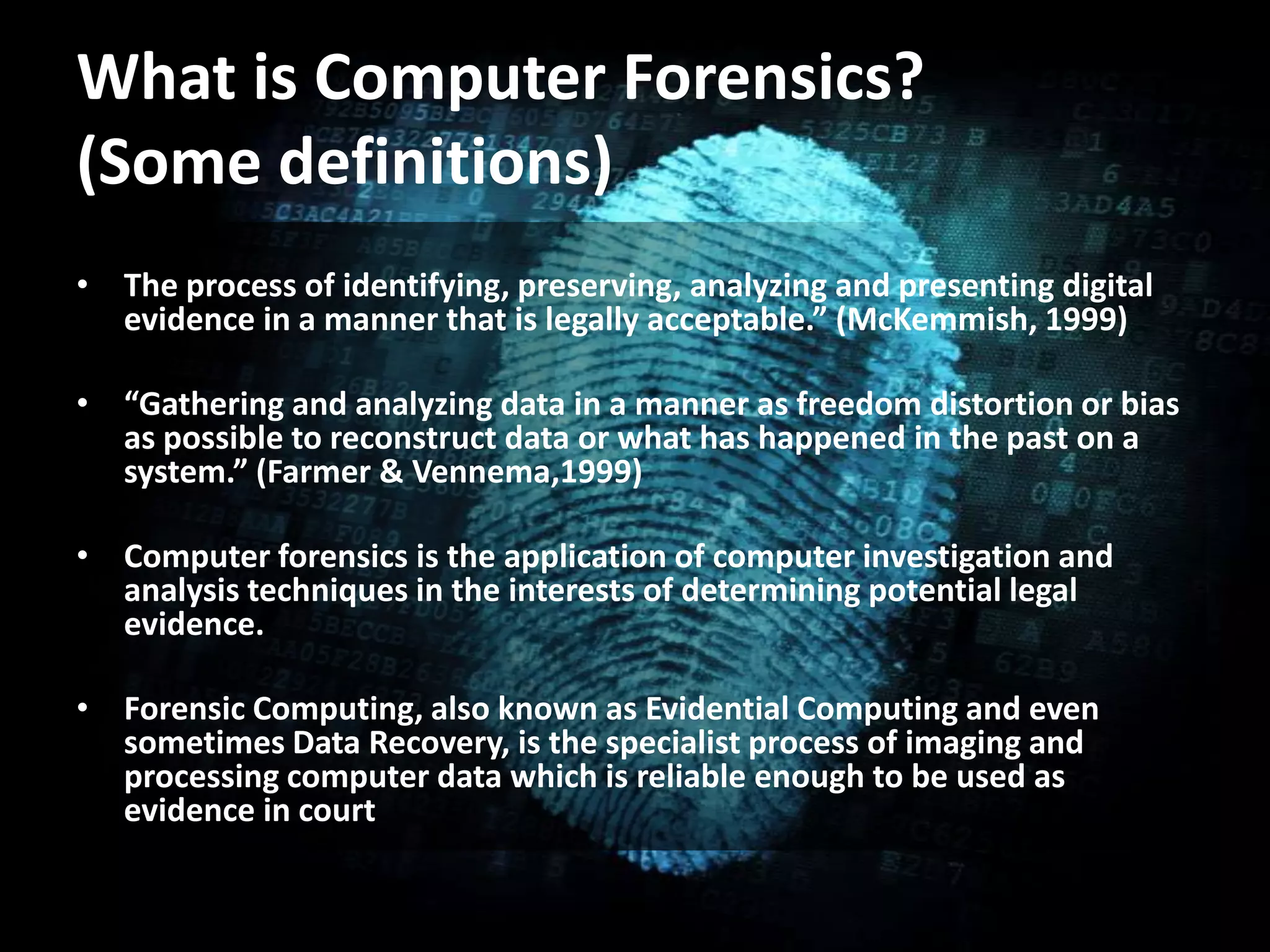 • The process of identifying, preserving, analyzing and presenting digital
evidence in a manner that is legally acceptable.” (McKemmish, 1999)
• “Gathering and analyzing data in a manner as freedom distortion or bias
as possible to reconstruct data or what has happened in the past on a
system.” (Farmer & Vennema,1999)
• Computer forensics is the application of computer investigation and
analysis techniques in the interests of determining potential legal
evidence.
• Forensic Computing, also known as Evidential Computing and even
sometimes Data Recovery, is the specialist process of imaging and
processing computer data which is reliable enough to be used as
evidence in court
What is Computer Forensics?
(Some definitions)
 
