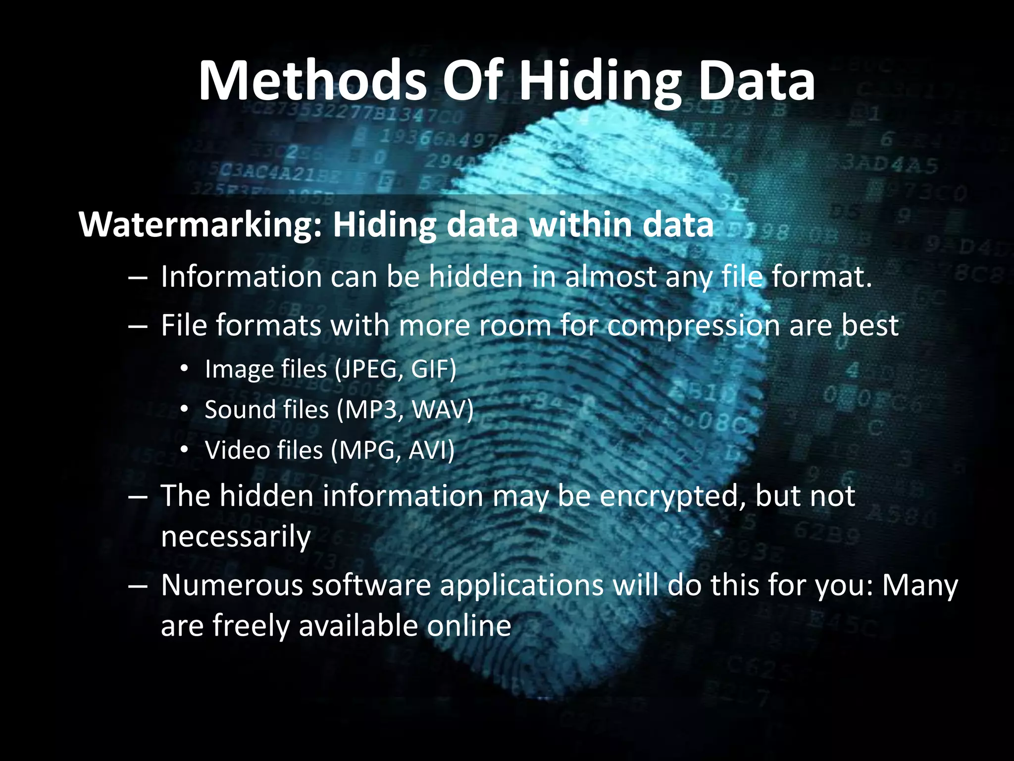 Methods Of Hiding Data
Watermarking: Hiding data within data
– Information can be hidden in almost any file format.
– File formats with more room for compression are best
• Image files (JPEG, GIF)
• Sound files (MP3, WAV)
• Video files (MPG, AVI)
– The hidden information may be encrypted, but not
necessarily
– Numerous software applications will do this for you: Many
are freely available online
 