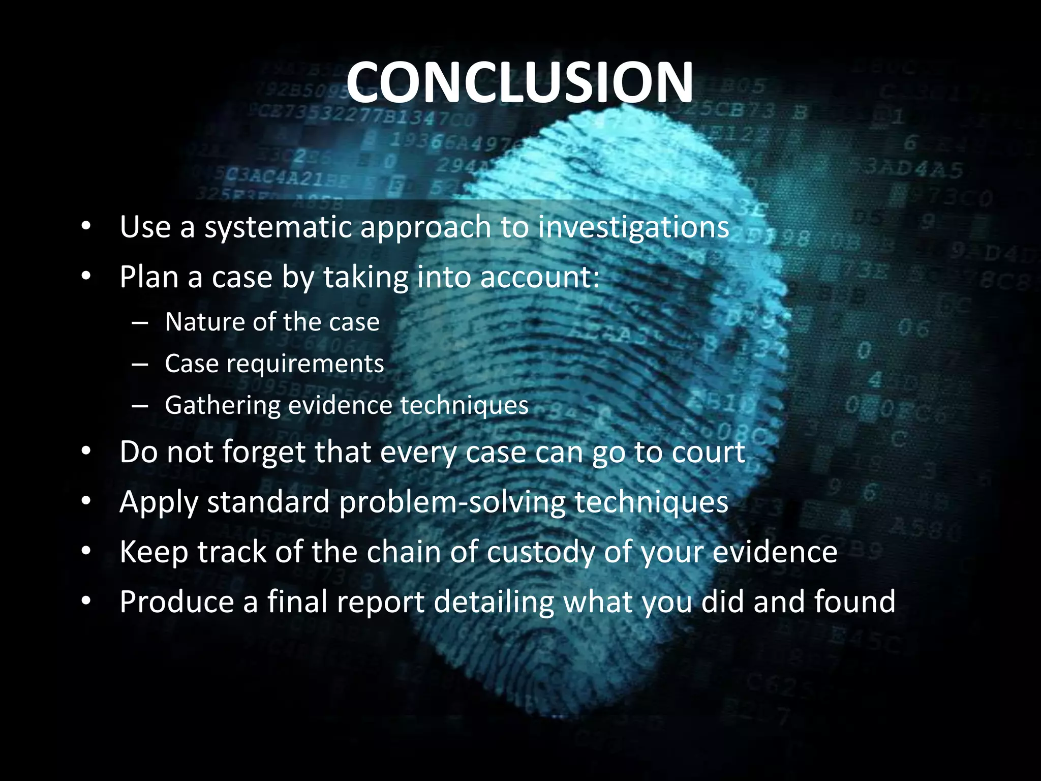 CONCLUSION
• Use a systematic approach to investigations
• Plan a case by taking into account:
– Nature of the case
– Case requirements
– Gathering evidence techniques
• Do not forget that every case can go to court
• Apply standard problem-solving techniques
• Keep track of the chain of custody of your evidence
• Produce a final report detailing what you did and found
 