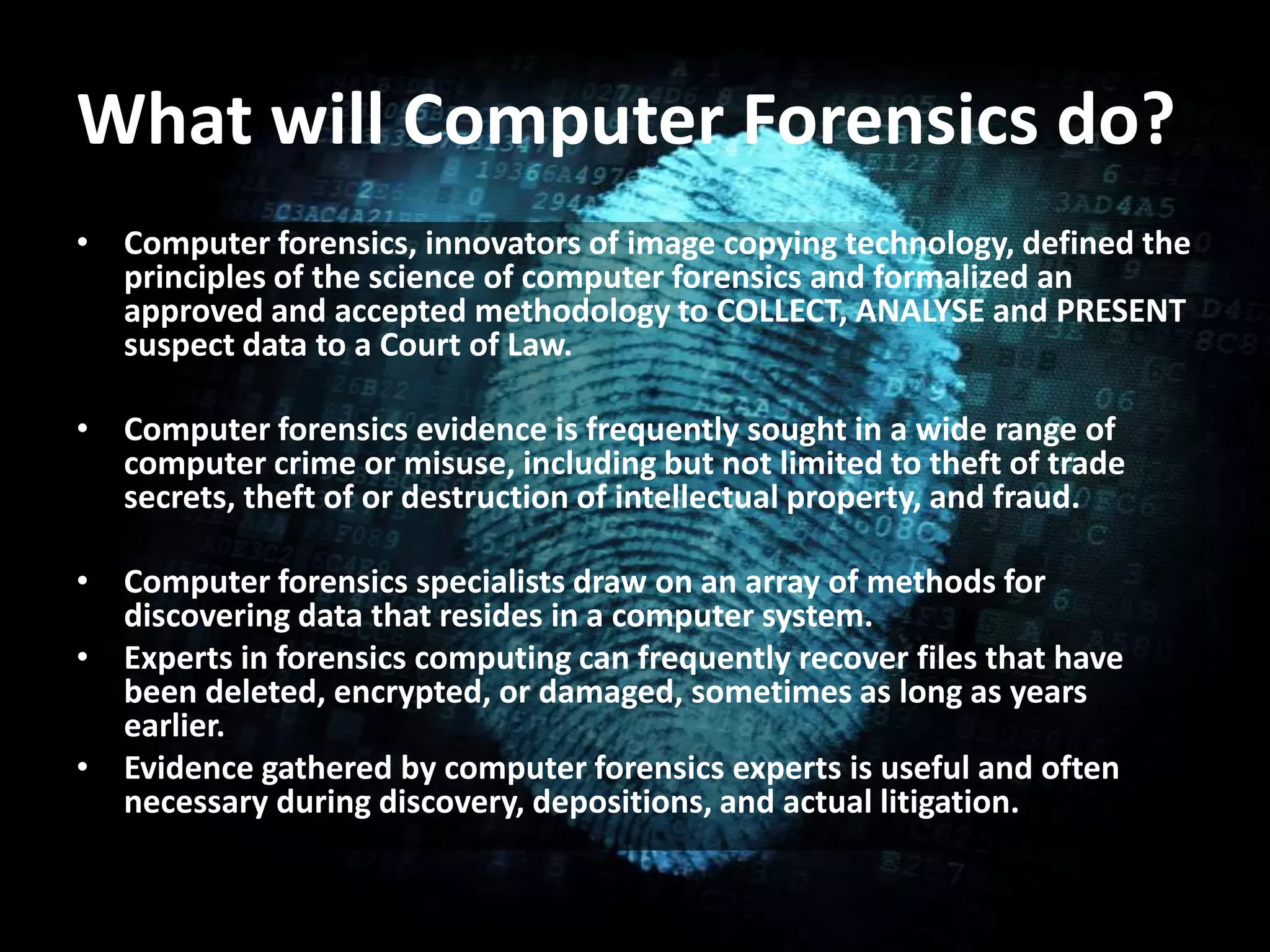 What will Computer Forensics do?
• Computer forensics, innovators of image copying technology, defined the
principles of the science of computer forensics and formalized an
approved and accepted methodology to COLLECT, ANALYSE and PRESENT
suspect data to a Court of Law.
• Computer forensics evidence is frequently sought in a wide range of
computer crime or misuse, including but not limited to theft of trade
secrets, theft of or destruction of intellectual property, and fraud.
• Computer forensics specialists draw on an array of methods for
discovering data that resides in a computer system.
• Experts in forensics computing can frequently recover files that have
been deleted, encrypted, or damaged, sometimes as long as years
earlier.
• Evidence gathered by computer forensics experts is useful and often
necessary during discovery, depositions, and actual litigation.
 