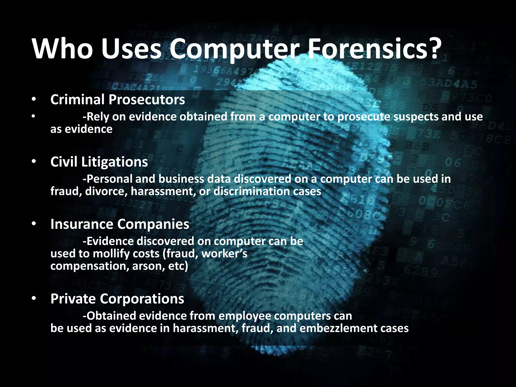 Who Uses Computer Forensics?
• Criminal Prosecutors
• -Rely on evidence obtained from a computer to prosecute suspects and use
as evidence
• Civil Litigations
• -Personal and business data discovered on a computer can be used in
fraud, divorce, harassment, or discrimination cases
• Insurance Companies
• -Evidence discovered on computer can be
used to mollify costs (fraud, worker’s
compensation, arson, etc)
• Private Corporations
• -Obtained evidence from employee computers can
be used as evidence in harassment, fraud, and embezzlement cases
 