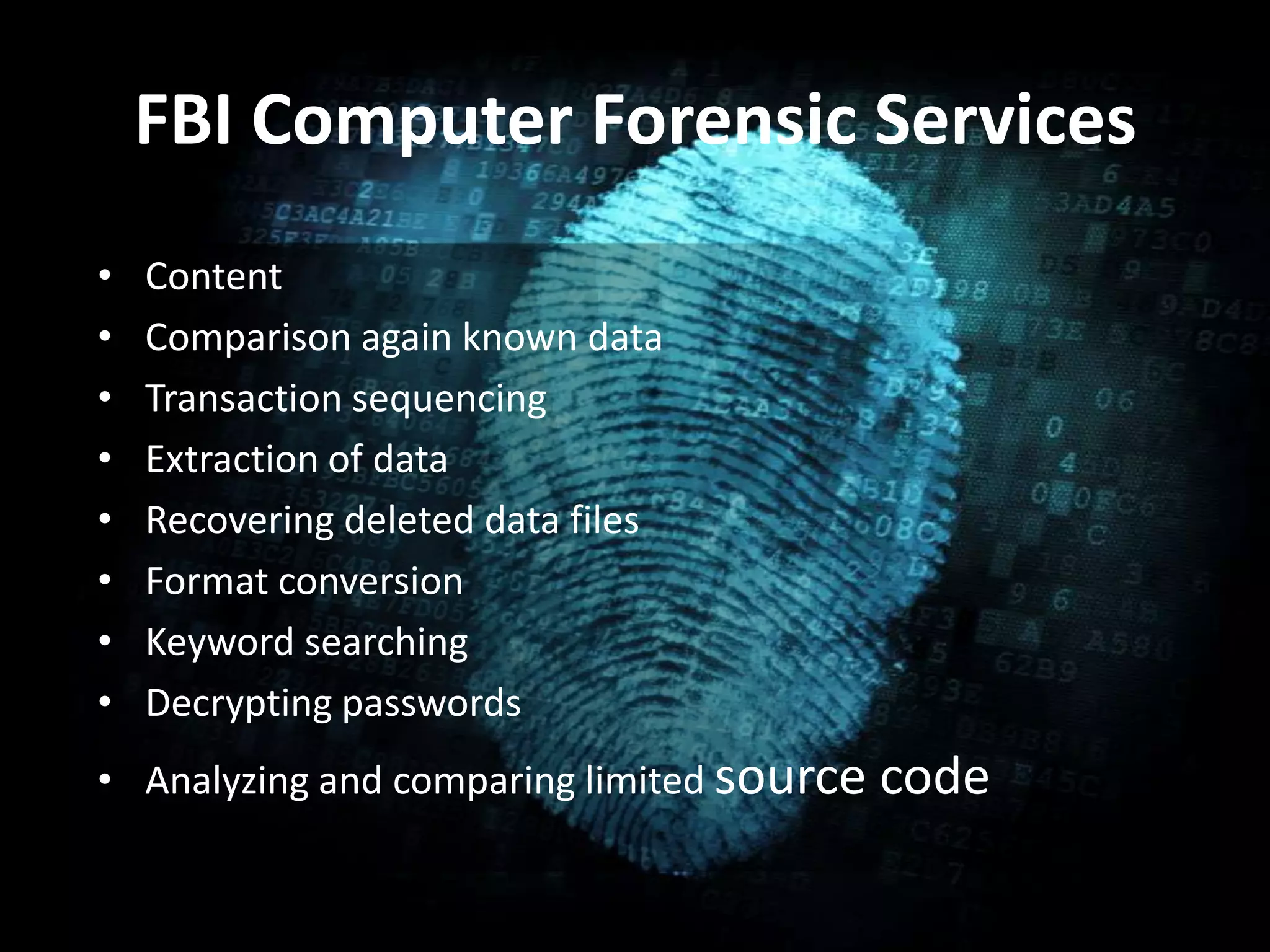 FBI Computer Forensic Services
• Content
• Comparison again known data
• Transaction sequencing
• Extraction of data
• Recovering deleted data files
• Format conversion
• Keyword searching
• Decrypting passwords
• Analyzing and comparing limited source code
 