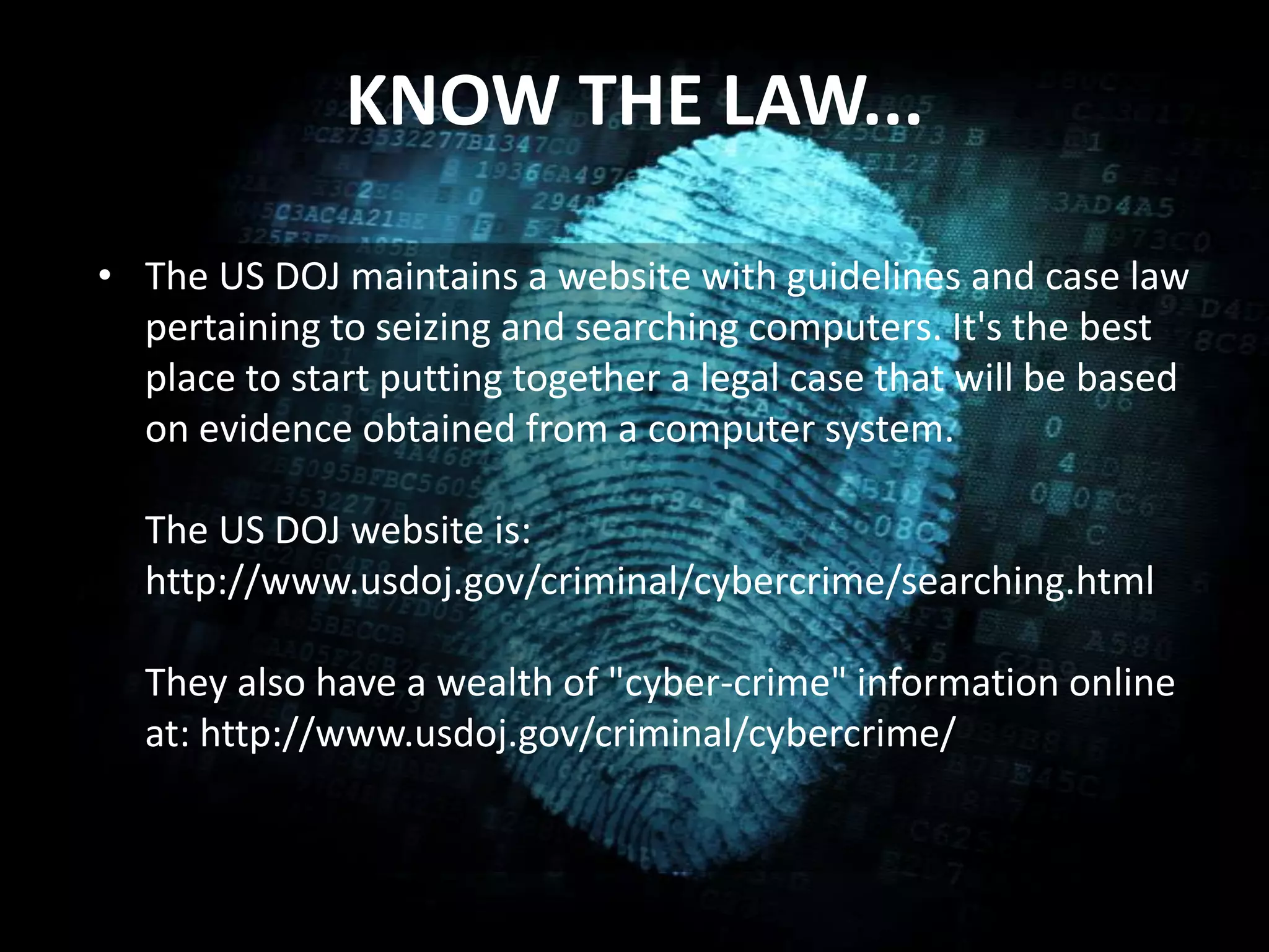KNOW THE LAW...
• The US DOJ maintains a website with guidelines and case law
pertaining to seizing and searching computers. It's the best
place to start putting together a legal case that will be based
on evidence obtained from a computer system.
The US DOJ website is:
http://www.usdoj.gov/criminal/cybercrime/searching.html
They also have a wealth of "cyber-crime" information online
at: http://www.usdoj.gov/criminal/cybercrime/
 