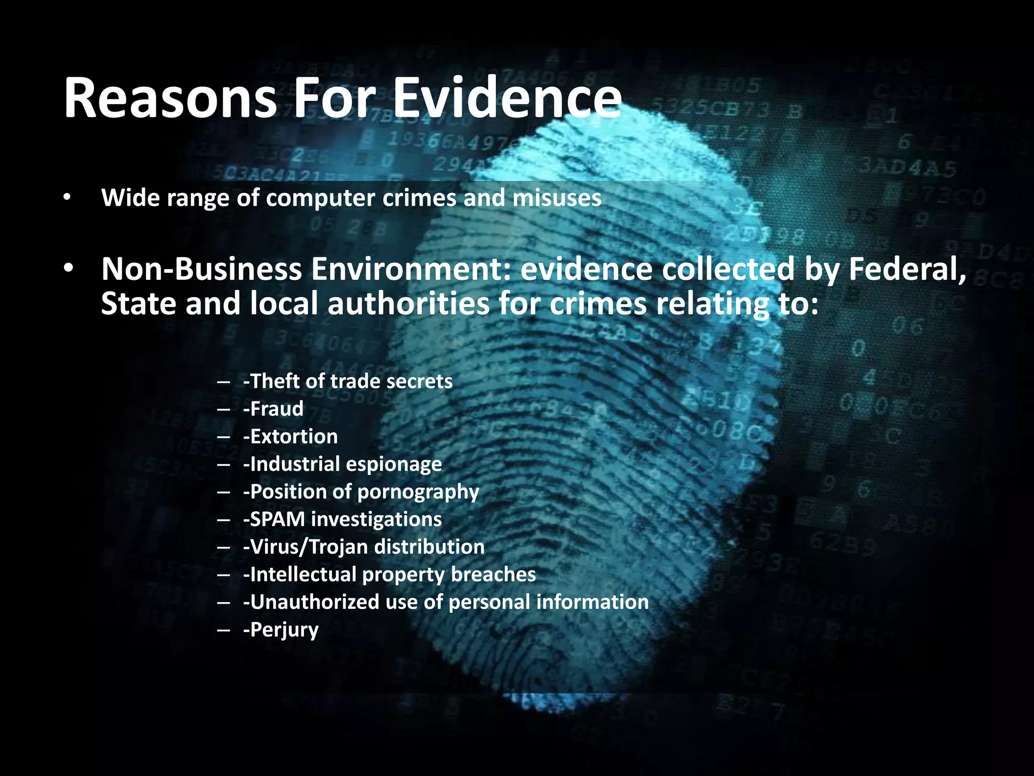 Reasons For Evidence
• Wide range of computer crimes and misuses
• Non-Business Environment: evidence collected by Federal,
State and local authorities for crimes relating to:
– -Theft of trade secrets
– -Fraud
– -Extortion
– -Industrial espionage
– -Position of pornography
– -SPAM investigations
– -Virus/Trojan distribution
– -Intellectual property breaches
– -Unauthorized use of personal information
– -Perjury
 